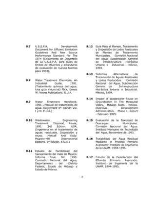 19 
8.7 U.S.E.P.A. Development 
Document for Effluent Limitation 
Guidelines And New Source 
Performance Standard For The 
1974 (Documento de Desarrollo 
de La U.S.E.P.A. para guías de 
límites de efluentes y estandares 
de evaluación de nuevas fuentes 
para 1974). 
8.8 Water Treatment Chemicals. An 
Industrial Guide, 1991. 
(Tratamiento químico del agua. 
Una guía industrial) Flick, Ernest 
W. Noyes Publications. E.U.A. 
8.9 Water Treatment Handbook, 
1991. (Manual de tratamiento de 
agua. Degremont 6ª Edición Vol. 
I y II. E.U.A.) 
8.10 Wastewater Engineering 
Treatment. Disposal, Reuse, 
1991. 3rd Edition. USA. 
(Ingeniería en el tratamiento de 
aguas residuales. Disposición y 
reuso. Metcalf And Eddy. 
Mcgraw-Hill International 
Editions. 3ª Edición. E.U.A.) 
8.11 Estudio de Factibilidad del 
Saneamiento del Valle de México. 
Informe Final. Dic. 1995. 
Comisión Nacional del Agua, 
Departamento del Distrito 
Federal, Estado de Hidalgo y 
Estado de México. 
8.12 Guía Para el Manejo, Tratamiento 
y Disposición de Lodos Residuales 
de Plantas de Tratamiento 
Municipales. Comisión Nacional 
del Agua, Subdirección General 
de Infraestructura Hidráulica 
Urbana e Industrial. México, 
1994. 
8.13 Sistemas Alternativos de 
Tratamiento de Aguas Residuales 
y Lodos Producidos. Comisión 
Nacional del Agua, Subdirección 
General de Infraestructura 
Hidráulica Urbana e Industrial. 
México, 1994. 
8.14 Impact of Wastewater Reuse on 
Groundwater In The Mezquital 
Valley, Hidalgo State, Mexico. 
Overseas Development 
Administration. Phase 1, Report 
- February 1995. 
8.15 Evaluación de la Toxicidad de 
Descargas Municipales. 
Comisión Nacional del Agua. 
Instituto Mexicano de Tecnología 
del Agua, Noviembre de 1993. 
8.16 Tratabilidad del Agua Residual 
Mediante el Proceso Primario 
Avanzado. Instituto de Ingeniería 
de la UNAM. 1994-1995. 
8.17 Estudio de la Desinfección del 
Efluente Primario Avanzado. 
Instituto de Ingeniería de la 
UNAM. 1994-1995. 
 