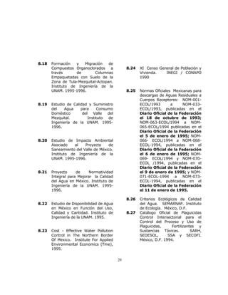 20 
8.18 Formación y Migración de 
Compuestos Organoclorados a 
través de Columnas 
Empaquetadas con Suelo de la 
Zona de Tula-Mezquital-Actopan. 
Instituto de Ingeniería de la 
UNAM. 1995-1996. 
8.19 Estudio de Calidad y Suministro 
del Agua para Consumo 
Doméstico del Valle del 
Mezquital. Instituto de 
Ingeniería de la UNAM. 1995- 
1996. 
8.20 Estudio de Impacto Ambiental 
Asociado al Proyecto de 
Saneamiento del Valle de México. 
Instituto de Ingeniería de la 
UNAM. 1995-1996. 
8.21 Proyecto de Normatividad 
Integral para Mejorar la Calidad 
del Agua en México. Instituto de 
Ingeniería de la UNAM. 1995- 
1996. 
8.22 Estudio de Disponibilidad de Agua 
en México en Función del Uso, 
Calidad y Cantidad. Instituto de 
Ingeniería de la UNAM. 1995. 
8.23 Cost - Effective Water Pollution 
Control in The Northern Border 
Of Mexico. Institute For Applied 
Environmental Economics (Tme), 
1995. 
8.24 XI Censo General de Población y 
Vivienda. INEGI / CONAPO 
1990 
8.25 Normas Oficiales Mexicanas para 
descargas de Aguas Residuales a 
Cuerpos Receptores: NOM-001- 
ECOL/1993 a NOM-033- 
ECOL/1993, publicadas en el 
Diario Oficial de la Federación 
el 18 de octubre de 1993; 
NOM-063-ECOL/1994 a NOM- 
065-ECOL/1994 publicadas en el 
Diario Oficial de la Federación 
el 5 de enero de 1995; NOM- 
066- ECOL/1994 a NOM-068- 
ECOL-1994, publicadas en el 
Diario Oficial de la Federación 
el 6 de enero de 1995; NOM- 
069- ECOL/1994 y NOM-070- 
ECOL /1994, publicadas en el 
Diario Oficial de la Federación 
el 9 de enero de 1995; y NOM- 
071-ECOL-1994 a NOM-073- 
ECOL-1994, publicadas en el 
Diario Oficial de la Federación 
el 11 de enero de 1995. 
8.26 Criterios Ecológicos de Calidad 
del Agua. SEMARNAP. Instituto 
de Ecología. México, D.F. 
8.27 Catálogo Oficial de Plaguicidas 
Control Intersectorial para el 
Control del Proceso y Uso de 
Plaguicidas, Fertilizantes y 
Sustancias Tóxicas. SARH, 
SEDESOL, SSA y SECOFI. 
México, D.F. 1994. 
 