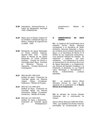 21 
8.28 Indicadores Socioeconómicos e 
Índice de Marginación Municipal 
1990. CONAPO/CNA. 
8.29 Bases para el Manejo Integral de 
la Cantidad y Calidad del Agua en 
México. Instituto de Ingeniería de 
la UNAM. 1995. 
8.30 Manejando las Aguas Residuales 
en Zonas Urbanas Costeras. 
Reporte 1993. EUA. Comité 
Sobre el Manejo de las Aguas 
Residuales en Zonas Urbanas 
Costeras. Consejo de Ciencia y 
Tecnología sobre Agua. Comisión 
de Sistemas Técnicos e 
Ingeniería. Consejo Nacional de 
Investigación. 
8.31 NMX-AA-087-1995-SCFI. 
Análisis de Agua.- Evaluación de 
Toxicidad Aguda con Daphnia 
magna Straus (Crustacea- 
Cladocera).- Método de Prueba). 
8.32 NMX-AA-110-1995-SCFI. 
Análisis de Agua.- Evaluación de 
Toxicidad Aguda con Artemia 
franciscana Kellogs (Crustacea- 
Anostraca).- Método de Prueba. 
8.33 NMX-AA-112-1995-SCFI. 
Análisis de Agua y Sedimento.- 
Evaluación de Toxicidad aguda 
con Photobacterium 
phosphoreum.- Método de 
Prueba. 
9. OBSERVANCIA DE ESTA 
NORMA 
9.1 La vigilancia del cumplimiento de la 
presente Norma Oficial Mexicana 
corresponde a la Secretaría de Medio 
Ambiente, Recursos Naturales y Pesca, 
por conducto de la Comisión Nacional del 
Agua, y a la Secretaría de Marina en el 
ámbito de sus respectivas atribuciones, 
cuyo personal realizará los trabajos de 
inspección y vigilancia que sean 
necesarios. Las violaciones a la misma 
se sancionarán en los términos de la Ley 
de Aguas Nacionales y su Reglamento, 
Ley General del Equilibrio Ecológico y la 
Protección al Ambiente, la Ley Federal 
sobre Metrología y Normalización y 
demás ordenamientos jurídicos 
aplicables. 
9.2 La presente Norma Oficial 
Mexicana entrará en vigor al día 
siguiente de su publicación en el Diario 
Oficial de la Federación. 
9.3 Se abrogan las normas oficiales 
mexicanas que a continuación se 
indican: 
Norma Oficial Mexicana NOM-001-ECOL- 
1993, que establece los límites máximos 
permisibles de contaminantes en las 
 