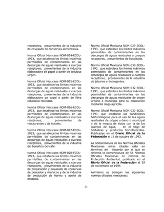 24 
receptores, provenientes de la industria 
de envasado de conservas alimenticias. 
Norma Oficial Mexicana NOM-024-ECOL- 
1993, que establece los límites máximos 
permisibles de contaminantes en las 
descargas de aguas residuales a cuerpos 
receptores, provenientes de la industria 
elaboradora de papel a partir de celulosa 
virgen. 
Norma Oficial Mexicana NOM-025-ECOL- 
1993, que establece los límites máximos 
permisibles de contaminantes en las 
descargas de aguas residuales a cuerpos 
receptores, provenientes de la industria 
elaboradora de papel a partir de fibra 
celulósica reciclada. 
Norma Oficial Mexicana NOM-026-ECOL- 
1993, que establece los límites máximos 
permisibles de contaminantes en las 
descargas de aguas residuales a cuerpos 
receptores, provenientes de 
restaurantes o de hoteles. 
Norma Oficial Mexicana NOM-027-ECOL- 
1993, que establece los límites máximos 
permisibles de contaminantes en las 
descargas de aguas residuales a cuerpos 
receptores, provenientes de la industria 
del beneficio del café. 
Norma Oficial Mexicana NOM-028-ECOL- 
1993, que establece los límites máximos 
permisibles de contaminantes en las 
descargas de aguas residuales a cuerpos 
receptores, provenientes de la industria 
de preparación y envasado de conservas 
de pescados y mariscos y de la industria 
de producción de harina y aceite de 
pescado. 
Norma Oficial Mexicana NOM-029-ECOL- 
1993, que establece los límites máximos 
permisibles de contaminantes en las 
descargas de aguas residuales a cuerpos 
receptores, provenientes de hospitales. 
Norma Oficial Mexicana NOM-030-ECOL- 
1993, que establece los límites máximos 
permisibles de contaminantes en las 
descargas de aguas residuales a cuerpos 
receptores, provenientes de la industria 
de jabones y detergentes. 
Norma Oficial Mexicana NOM-032-ECOL- 
1993, que establece los límites máximos 
permisibles de contaminantes en las 
descargas de aguas residuales de origen 
urbano o municipal para su disposición 
mediante riego agrícola. 
Norma Oficial Mexicana NOM-033-ECOL- 
1993, que establece las condiciones 
bacteriológicas para el uso de las aguas 
residuales de origen urbano o municipal 
o de la mezcla de éstas con la de los 
cuerpos de agua, en el riego de 
hortalizas y productos hortofrutícolas. 
Publicadas en el Diario Oficial de la 
Federación el 18 de octubre de 1993. 
La nomenclatura de las Normas Oficiales 
Mexicanas antes citadas está en 
términos del Acuerdo por el que se 
reforma la nomenclatura de 58 Normas 
Oficiales Mexicanas en materia de 
Protección Ambiental, publicado en el 
Diario Oficial de la Federación el 29 
de noviembre de 1994. 
Asimismo se abrogan las siguientes 
normas oficiales mexicanas: 
 
