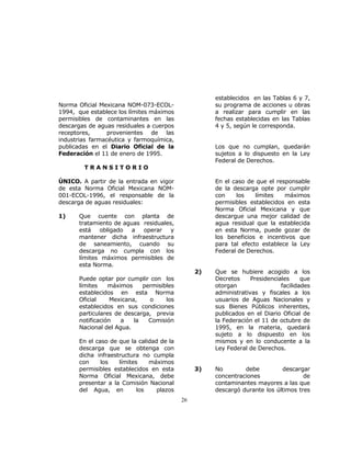 26 
Norma Oficial Mexicana NOM-073-ECOL- 
1994, que establece los límites máximos 
permisibles de contaminantes en las 
descargas de aguas residuales a cuerpos 
receptores, provenientes de las 
industrias farmacéutica y farmoquímica, 
publicadas en el Diario Oficial de la 
Federación el 11 de enero de 1995. 
T R A N S I T O R I O 
ÚNICO. A partir de la entrada en vigor 
de esta Norma Oficial Mexicana NOM- 
001-ECOL-1996, el responsable de la 
descarga de aguas residuales: 
1) Que cuente con planta de 
tratamiento de aguas residuales, 
está obligado a operar y 
mantener dicha infraestructura 
de saneamiento, cuando su 
descarga no cumpla con los 
límites máximos permisibles de 
esta Norma. 
Puede optar por cumplir con los 
límites máximos permisibles 
establecidos en esta Norma 
Oficial Mexicana, o los 
establecidos en sus condiciones 
particulares de descarga, previa 
notificación a la Comisión 
Nacional del Agua. 
En el caso de que la calidad de la 
descarga que se obtenga con 
dicha infraestructura no cumpla 
con los límites máximos 
permisibles establecidos en esta 
Norma Oficial Mexicana, debe 
presentar a la Comisión Nacional 
del Agua, en los plazos 
establecidos en las Tablas 6 y 7, 
su programa de acciones u obras 
a realizar para cumplir en las 
fechas establecidas en las Tablas 
4 y 5, según le corresponda. 
Los que no cumplan, quedarán 
sujetos a lo dispuesto en la Ley 
Federal de Derechos. 
En el caso de que el responsable 
de la descarga opte por cumplir 
con los límites máximos 
permisibles establecidos en esta 
Norma Oficial Mexicana y que 
descargue una mejor calidad de 
agua residual que la establecida 
en esta Norma, puede gozar de 
los beneficios e incentivos que 
para tal efecto establece la Ley 
Federal de Derechos. 
2) Que se hubiere acogido a los 
Decretos Presidenciales que 
otorgan facilidades 
administrativas y fiscales a los 
usuarios de Aguas Nacionales y 
sus Bienes Públicos inherentes, 
publicados en el Diario Oficial de 
la Federación el 11 de octubre de 
1995, en la materia, quedará 
sujeto a lo dispuesto en los 
mismos y en lo conducente a la 
Ley Federal de Derechos. 
3) No debe descargar 
concentraciones de 
contaminantes mayores a las que 
descargó durante los últimos tres 
 