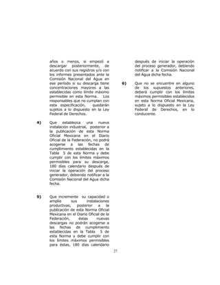 27 
años o menos, si empezó a 
descargar posteriormente, de 
acuerdo con sus registros y/o con 
los informes presentados ante la 
Comisión Nacional del Agua en 
ese período si su descarga tiene 
concentraciones mayores a las 
establecidas como límite máximo 
permisible en esta Norma. Los 
responsables que no cumplan con 
esta especificación, quedarán 
sujetos a lo dispuesto en la Ley 
Federal de Derechos. 
4) Que establezca una nueva 
instalación industrial, posterior a 
la publicación de esta Norma 
Oficial Mexicana en el Diario 
Oficial de la Federación, no podrá 
acogerse a las fechas de 
cumplimiento establecidas en la 
Tabla 5 de esta Norma y debe 
cumplir con los límites máximos 
permisibles para su descarga, 
180 días calendario después de 
iniciar la operación del proceso 
generador, debiendo notificar a la 
Comisión Nacional del Agua dicha 
fecha. 
5) Que incremente su capacidad o 
amplíe sus instalaciones 
productivas, posterior a la 
publicación de esta Norma Oficial 
Mexicana en el Diario Oficial de la 
Federación, éstas nuevas 
descargas no podrán acogerse a 
las fechas de cumplimiento 
establecidas en la Tabla 5 de 
esta Norma y debe cumplir con 
los límites máximos permisibles 
para éstas, 180 días calendario 
después de iniciar la operación 
del proceso generador, debiendo 
notificar a la Comisión Nacional 
del Agua dicha fecha. 
6) Que no se encuentre en alguno 
de los supuestos anteriores, 
deberá cumplir con los límites 
máximos permisibles establecidos 
en esta Norma Oficial Mexicana, 
sujeto a lo dispuesto en la Ley 
Federal de Derechos, en lo 
conducente. 
 