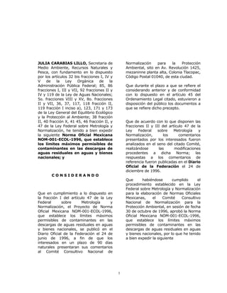 1 
JULIA CARABIAS LILLO, Secretaria de 
Medio Ambiente, Recursos Naturales y 
Pesca, con fundamento en lo dispuesto 
por los artículos 32 bis fracciones I, IV y 
V de la Ley Orgánica de la 
Administración Pública Federal; 85, 86 
fracciones I, III y VII, 92 fracciones II y 
IV y 119 de la Ley de Aguas Nacionales; 
5o. fracciones VIII y XV, 8o. fracciones 
II y VII, 36, 37, 117, 118 fracción II, 
119 fracción I inciso a), 123, 171 y 173 
de la Ley General del Equilibrio Ecológico 
y la Protección al Ambiente; 38 fracción 
II, 40 fracción X, 41 45, 46 fracción II, y 
47 de la Ley Federal sobre Metrología y 
Normalización, he tenido a bien expedir 
la siguiente Norma Oficial Mexicana 
NOM-001-ECOL-1996, que establece 
los límites máximos permisibles de 
contaminantes en las descargas de 
aguas residuales en aguas y bienes 
nacionales; y 
C O N S I D E R A N D O 
Que en cumplimiento a lo dispuesto en 
la fracción I del artículo 47 de la Ley 
Federal sobre Metrología y 
Normalización, el Proyecto de Norma 
Oficial Mexicana NOM-001-ECOL-1996, 
que establece los límites máximos 
permisibles de contaminantes en las 
descargas de aguas residuales en aguas 
y bienes nacionales, se publicó en el 
Diario Oficial de la Federación el 24 de 
junio de 1996, a fin de que los 
interesados en un plazo de 90 días 
naturales presentaran sus comentarios 
al Comité Consultivo Nacional de 
Normalización para la Protección 
Ambiental, sito en Av. Revolución 1425, 
mezaninne planta alta, Colonia Tlacopac, 
Código Postal 01040, de esta ciudad. 
Que durante el plazo a que se refiere el 
considerando anterior y de conformidad 
con lo dispuesto en el artículo 45 del 
Ordenamiento Legal citado, estuvieron a 
disposición del público los documentos a 
que se refiere dicho precepto. 
Que de acuerdo con lo que disponen las 
fracciones II y III del artículo 47 de la 
Ley Federal sobre Metrología y 
Normalización, los comentarios 
presentados por los interesados fueron 
analizados en el seno del citado Comité, 
realizándose las modificaciones 
procedentes a dicha Norma; las 
respuestas a los comentarios de 
referencia fueron publicadas en el Diario 
Oficial de la Federación el 24 de 
diciembre de 1996. 
Que habiéndose cumplido el 
procedimiento establecido en la Ley 
Federal sobre Metrología y Normalización 
para la elaboración de Normas Oficiales 
Mexicanas, el Comité Consultivo 
Nacional de Normalización para la 
Protección Ambiental, en sesión de fecha 
30 de octubre de 1996, aprobó la Norma 
Oficial Mexicana NOM-001-ECOL-1996, 
que establece los límites máximos 
permisibles de contaminantes en las 
descargas de aguas residuales en aguas 
y bienes nacionales, por lo que he tenido 
a bien expedir la siguiente 
 