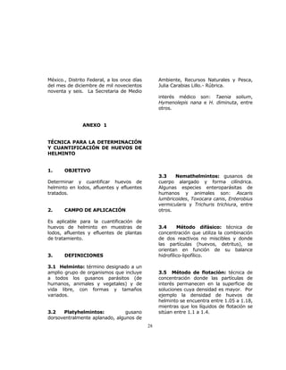 28 
México., Distrito Federal, a los once días 
del mes de diciembre de mil novecientos 
noventa y seis. La Secretaria de Medio 
Ambiente, Recursos Naturales y Pesca, 
Julia Carabias Lillo.- Rúbrica. 
ANEXO 1 
TÉCNICA PARA LA DETERMINACIÓN 
Y CUANTIFICACIÓN DE HUEVOS DE 
HELMINTO 
1. OBJETIVO 
Determinar y cuantificar huevos de 
helminto en lodos, afluentes y efluentes 
tratados. 
2. CAMPO DE APLICACIÓN 
Es aplicable para la cuantificación de 
huevos de helminto en muestras de 
lodos, afluentes y efluentes de plantas 
de tratamiento. 
3. DEFINICIONES 
3.1 Helminto: término designado a un 
amplio grupo de organismos que incluye 
a todos los gusanos parásitos (de 
humanos, animales y vegetales) y de 
vida libre, con formas y tamaños 
variados. 
3.2 Platyhelmintos: gusano 
dorsoventralmente aplanado, algunos de 
interés médico son: Taenia solium, 
Hymenolepis nana e H. diminuta, entre 
otros. 
3.3 Nemathelmintos: gusanos de 
cuerpo alargado y forma cilíndrica. 
Algunas especies enteroparásitas de 
humanos y animales son: Ascaris 
lumbricoides, Toxocara canis, Enterobius 
vermicularis y Trichuris trichiura, entre 
otros. 
3.4 Método difásico: técnica de 
concentración que utiliza la combinación 
de dos reactivos no miscibles y donde 
las partículas (huevos, detritus), se 
orientan en función de su balance 
hidrofílico-lipofílico. 
3.5 Método de flotación: técnica de 
concentración donde las partículas de 
interés permanecen en la superficie de 
soluciones cuya densidad es mayor. Por 
ejemplo la densidad de huevos de 
helminto se encuentra entre 1.05 a 1.18, 
mientras que los líquidos de flotación se 
sitúan entre 1.1 a 1.4. 
 