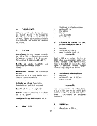 29 
4. FUNDAMENTO 
Utiliza la combinación de los principios 
del método difásico y del método de 
flotación, obteniendo un rendimiento de 
un 90%, a partir de muestras artificiales 
contaminadas con huevos de helminto 
de Ascaris. 
5. EQUIPO 
Centrífuga: Con intervalos de operación 
de 1000 a 2500 revoluciones por minuto 
Períodos de operación de 1 a 3 minutos 
Temperatura de operación 20 a 28 ºC 
Bomba de vacío: Adaptada para 
control de velocidad de succión 
1/3 hp 
Microscopio óptico: Con iluminación 
Köheler 
Aumentos de 10 a 100X; Platina móvil; 
Sistema de microfotografía 
Agitador de tubos: Automático 
Adaptable con control de velocidad 
Parrilla eléctrica: Con agitación 
Hidrómetro: Con intervalo de medición 
de 1.1 a 1.4 g/cm3 
Temperatura de operación: 0 a 4 ºC 
6. REACTIVOS 
- Sulfato de zinc heptahidratado 
- Acido sulfúrico 
- Eter etílico 
- Etanol 
- Agua destilada 
- Formaldehído 
6.1 Solución de sulfato de zinc, 
gravedad específica de 1.3 
- Fórmula 
- Sulfato de zinc 800 g 
- Agua destilada 1,000 ml 
Preparación 
Disolver 800 g de sulfato de zinc en 
1,000 ml de agua destilada y agitar en la 
parrilla eléctrica hasta homogeneizar, 
medir la densidad con hidrómetro. Para 
lograr la densidad deseada agregar 
reactivo o agua según sea el caso. 
6.2 Solución de alcohol-ácido 
- Fórmula 
- Acido sulfúrico 0.1 N 650 ml 
- Etanol 350 ml 
Preparación 
Homogeneizar 650 ml del ácido sulfúrico 
al 0.1 N, con 350 ml del etanol para 
obtener un litro de la solución alcohol-ácida. 
Almacenarla en recipiente 
hermético. 
7. MATERIAL 
- Garrafones de 8 litros 
 