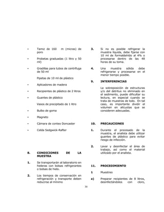30 
- Tamiz de 160 m (micras) de 
poro 
- Probetas graduadas (1 litro y 50 
ml) 
- Gradillas para tubos de centrífuga 
de 50 ml 
Pipetas de 10 ml de plástico 
- Aplicadores de madera 
- Recipientes de plástico de 2 litros 
- Guantes de plástico 
Vasos de precipitado de 1 litro 
- Bulbo de goma 
- Magneto 
- Cámara de conteo Doncaster 
- Celda Sedgwick-Rafter 
8. CONDICIONES DE LA 
MUESTRA 
1. Se transportarán al laboratorio en 
hieleras con bolsas refrigerantes 
o bolsas de hielo. 
2. Los tiempos de conservación en 
refrigeración y transporte deben 
reducirse al mínimo 
3. Si no es posible refrigerar la 
muestra líquida, debe fijarse con 
10 ml de formaldehído al 4% o 
procesarse dentro de las 48 
horas de su toma. 
4. Una muestra sólida debe 
refrigerarse y procesarse en el 
menor tiempo posible. 
9. INTERFERENCIAS 
La sobreposición de estructuras 
y/o del detritus no eliminado en 
el sedimento, puede dificultar su 
lectura, en especial cuando se 
trata de muestras de lodo. En tal 
caso, es importante dividir el 
volumen en alícuotas que se 
consideren adecuadas. 
10. PRECAUCIONES 
1. Durante el procesado de la 
muestra, el analista debe utilizar 
guantes de plástico para evitar 
riesgo de infección. 
2. Lavar y desinfectar el área de 
trabajo, así como el material 
utilizado por el analista. 
11. PROCEDIMIENTO 
1 Muestreo 
a) Preparar recipientes de 8 litros, 
desinfectándolos con cloro, 
 
