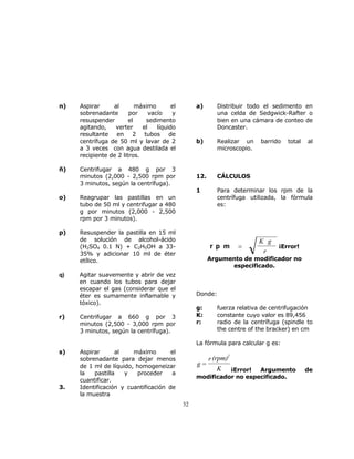 32 
n) Aspirar al máximo el 
sobrenadante por vacío y 
resuspender el sedimento 
agitando, verter el líquido 
resultante en 2 tubos de 
centrífuga de 50 ml y lavar de 2 
a 3 veces con agua destilada el 
recipiente de 2 litros. 
ñ) Centrifugar a 480 g por 3 
minutos (2,000 - 2,500 rpm por 
3 minutos, según la centrífuga). 
o) Reagrupar las pastillas en un 
tubo de 50 ml y centrifugar a 480 
g por minutos (2,000 - 2,500 
rpm por 3 minutos). 
p) Resuspender la pastilla en 15 ml 
de solución de alcohol-ácido 
(H2SO4 0.1 N) + C2H5OH a 33- 
35% y adicionar 10 ml de éter 
etílico. 
q) Agitar suavemente y abrir de vez 
en cuando los tubos para dejar 
escapar el gas (considerar que el 
éter es sumamente inflamable y 
tóxico). 
r) Centrifugar a 660 g por 3 
minutos (2,500 - 3,000 rpm por 
3 minutos, según la centrífuga). 
s) Aspirar al máximo el 
sobrenadante para dejar menos 
de 1 ml de líquido, homogeneizar 
la pastilla y proceder a 
cuantificar. 
3. Identificación y cuantificación de 
la muestra 
a) Distribuir todo el sedimento en 
una celda de Sedgwick-Rafter o 
bien en una cámara de conteo de 
Doncaster. 
b) Realizar un barrido total al 
microscopio. 
12. CÁLCULOS 
1 Para determinar los rpm de la 
centrífuga utilizada, la fórmula 
es: 
r p m = 
K g 
r ¡Error! 
Argumento de modificador no 
especificado. 
Donde: 
g: fuerza relativa de centrifugación 
K: constante cuyo valor es 89,456 
r: radio de la centrífuga (spindle to 
the centre of the bracker) en cm 
La fórmula para calcular g es: 
g= 
2 
r (rpm) 
K 
¡Error! Argumento de 
modificador no especificado. 
 