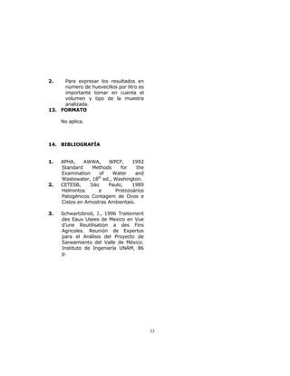 33 
2. Para expresar los resultados en 
número de huevecillos por litro es 
importante tomar en cuenta el 
volumen y tipo de la muestra 
analizada. 
13. FORMATO 
No aplica. 
14. BIBLIOGRAFÍA 
1. APHA, AWWA, WPCF, 1992 
Standard Methods for the 
Examination of Water and 
Wastewater, 18th ed., Washington. 
2. CETESB, Säo Paulo, 1989 
Helmintos e Protozoários 
Patogénicos Contagem de Ovos e 
Cistos en Amostras Ambientais. 
3. Schwartzbrod, J., 1996 Traitement 
des Eaux Usees de Mexico en Vue 
d’une Reutilisation a des Fins 
Agricoles. Reunión de Expertos 
para el Análisis del Proyecto de 
Saneamiento del Valle de México. 
Instituto de Ingeniería UNAM, 86 
p. 
