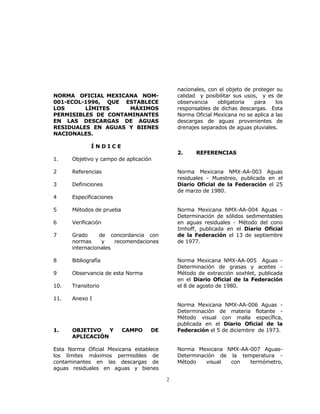 2 
NORMA OFICIAL MEXICANA NOM- 
001-ECOL-1996, QUE ESTABLECE 
LOS LÍMITES MÁXIMOS 
PERMISIBLES DE CONTAMINANTES 
EN LAS DESCARGAS DE AGUAS 
RESIDUALES EN AGUAS Y BIENES 
NACIONALES. 
Í N D I C E 
1. Objetivo y campo de aplicación 
2 Referencias 
3 Definiciones 
4 Especificaciones 
5 Métodos de prueba 
6 Verificación 
7 Grado de concordancia con 
normas y recomendaciones 
internacionales 
8 Bibliografía 
9 Observancia de esta Norma 
10. Transitorio 
11. Anexo I 
1. OBJETIVO Y CAMPO DE 
APLICACIÓN 
Esta Norma Oficial Mexicana establece 
los límites máximos permisibles de 
contaminantes en las descargas de 
aguas residuales en aguas y bienes 
nacionales, con el objeto de proteger su 
calidad y posibilitar sus usos, y es de 
observancia obligatoria para los 
responsables de dichas descargas. Esta 
Norma Oficial Mexicana no se aplica a las 
descargas de aguas provenientes de 
drenajes separados de aguas pluviales. 
2. REFERENCIAS 
Norma Mexicana NMX-AA-003 Aguas 
residuales - Muestreo, publicada en el 
Diario Oficial de la Federación el 25 
de marzo de 1980. 
Norma Mexicana NMX-AA-004 Aguas - 
Determinación de sólidos sedimentables 
en aguas residuales - Método del cono 
Imhoff, publicada en el Diario Oficial 
de la Federación el 13 de septiembre 
de 1977. 
Norma Mexicana NMX-AA-005 Aguas - 
Determinación de grasas y aceites - 
Método de extracción soxhlet, publicada 
en el Diario Oficial de la Federación 
el 8 de agosto de 1980. 
Norma Mexicana NMX-AA-006 Aguas - 
Determinación de materia flotante - 
Método visual con malla específica, 
publicada en el Diario Oficial de la 
Federación el 5 de diciembre de 1973. 
Norma Mexicana NMX-AA-007 Aguas- 
Determinación de la temperatura - 
Método visual con termómetro, 
 