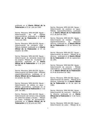 3 
publicada en el Diario Oficial de la 
Federación el 23 de julio de 1980. 
Norma Mexicana NMX-AA-008 Aguas - 
Determinación de pH -Método 
potenciométrico, publicada en el Diario 
Oficial de la Federación el 25 de 
marzo de 1980. 
Norma Mexicana NMX-AA-026 Aguas - 
Determinación de nitrógeno total - 
Método Kjeldahl, publicada en el Diario 
Oficial de la Federación el 27 de 
octubre de 1980. 
Norma Mexicana NMX-AA-028 Aguas - 
Determinación de demanda bioquímica 
de oxígeno- Método de incubación por 
diluciones, publicada en el Diario 
Oficial de la Federación el 6 de julio 
de 1981. 
Norma Mexicana NMX-AA-029 Aguas - 
Determinación de fósforo total - Métodos 
espectrofotométricos, publicada en el 
Diario Oficial de la Federación el 21 
de octubre de 1981. 
Norma Mexicana NMX-AA-034 Aguas - 
Determinación de sólidos en agua - 
Método gravimétrico, publicada en el 
Diario Oficial de la Federación el 3 de 
julio de 1981. 
Norma Mexicana NMX-AA-042 Aguas - 
Determinación del número más probable 
de coliformes totales y fecales - Método 
de tubos múltiples de fermentación, 
publicada en el Diario Oficial de la 
Federación el 22 de junio de 1987. 
Norma Mexicana NMX-AA-046 Aguas - 
Determinación de arsénico en agua- 
Método espectrofotométrico, publicada 
en el Diario Oficial de la Federación 
el 21 de abril de 1982. 
Norma Mexicana NMX-AA-051 Aguas - 
Determinación de metales - Método 
espectrofotométrico de absorción 
atómica, publicada en el Diario Oficial 
de la Federación el 22 de febrero de 
1982. 
Norma Mexicana NMX-AA-057 Aguas - 
Determinación de plomo - Método de la 
ditizona, publicada en el Diario Oficial 
de la Federación el 29 de septiembre 
de 1981. 
Norma Mexicana NMX-AA-058 Aguas - 
Determinación de cianuros - Método 
colorimétrico y titulométrico, publicada 
en el Diario Oficial de la Federación 
el 14 de diciembre de 1982. 
Norma Mexicana NMX-AA-060 Aguas - 
Determinación de cadmio - Método de la 
ditizona, publicada en el Diario Oficial 
de la Federación el 26 de abril de 
1982. 
Norma Mexicana NMX-AA-064 Aguas - 
Determinación de mercurio - Método de 
la ditizona, publicada en el Diario 
Oficial de la Federación el 3 de marzo 
de 1982. 
Norma Mexicana NMX-AA-066 Aguas - 
Determinación de cobre - Método de la 
 