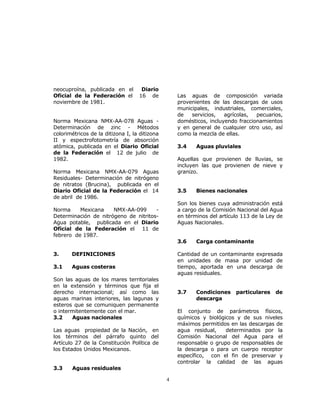 4 
neocuproína, publicada en el Diario 
Oficial de la Federación el 16 de 
noviembre de 1981. 
Norma Mexicana NMX-AA-078 Aguas - 
Determinación de zinc - Métodos 
colorimétricos de la ditizona I, la ditizona 
II y espectrofotometría de absorción 
atómica, publicada en el Diario Oficial 
de la Federación el 12 de julio de 
1982. 
Norma Mexicana NMX-AA-079 Aguas 
Residuales- Determinación de nitrógeno 
de nitratos (Brucina), publicada en el 
Diario Oficial de la Federación el 14 
de abril de 1986. 
Norma Mexicana NMX-AA-099 - 
Determinación de nitrógeno de nitritos- 
Agua potable, publicada en el Diario 
Oficial de la Federación el 11 de 
febrero de 1987. 
3. DEFINICIONES 
3.1 Aguas costeras 
Son las aguas de los mares territoriales 
en la extensión y términos que fija el 
derecho internacional; así como las 
aguas marinas interiores, las lagunas y 
esteros que se comuniquen permanente 
o intermitentemente con el mar. 
3.2 Aguas nacionales 
Las aguas propiedad de la Nación, en 
los términos del párrafo quinto del 
Artículo 27 de la Constitución Política de 
los Estados Unidos Mexicanos. 
3.3 Aguas residuales 
Las aguas de composición variada 
provenientes de las descargas de usos 
municipales, industriales, comerciales, 
de servicios, agrícolas, pecuarios, 
domésticos, incluyendo fraccionamientos 
y en general de cualquier otro uso, así 
como la mezcla de ellas. 
3.4 Aguas pluviales 
Aquellas que provienen de lluvias, se 
incluyen las que provienen de nieve y 
granizo. 
3.5 Bienes nacionales 
Son los bienes cuya administración está 
a cargo de la Comisión Nacional del Agua 
en términos del artículo 113 de la Ley de 
Aguas Nacionales. 
3.6 Carga contaminante 
Cantidad de un contaminante expresada 
en unidades de masa por unidad de 
tiempo, aportada en una descarga de 
aguas residuales. 
3.7 Condiciones particulares de 
descarga 
El conjunto de parámetros físicos, 
químicos y biológicos y de sus niveles 
máximos permitidos en las descargas de 
agua residual, determinados por la 
Comisión Nacional del Agua para el 
responsable o grupo de responsables de 
la descarga o para un cuerpo receptor 
específico, con el fin de preservar y 
controlar la calidad de las aguas 
 