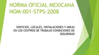 EDIFICIOS, LOCALES, INSTALACIONES Y AREAS
EN LOS CENTROS DE TRABAJO-CONDICIONES DE
SEGURIDAD
NORMA OFICIAL MEXICANA
NOM-001-STPS-2008
 