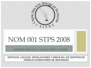 NOM 001 STPS 2008
ASESORAMIENTO Y CONSULTORIA CAINRE
EDIFICIOS, LOCALES, INSTALACIONES Y AREAS EN LOS CENTROS DE
TRABAJO-CONDICIONES DE SEGURIDAD
 