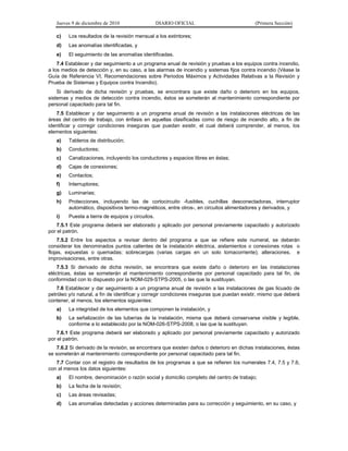 Jueves 9 de diciembre de 2010 DIARIO OFICIAL (Primera Sección)
c) Los resultados de la revisión mensual a los extintores;
d) Las anomalías identificadas, y
e) El seguimiento de las anomalías identificadas.
7.4 Establecer y dar seguimiento a un programa anual de revisión y pruebas a los equipos contra incendio,
a los medios de detección y, en su caso, a las alarmas de incendio y sistemas fijos contra incendio (Véase la
Guía de Referencia VI, Recomendaciones sobre Periodos Máximos y Actividades Relativas a la Revisión y
Prueba de Sistemas y Equipos contra Incendio).
Si derivado de dicha revisión y pruebas, se encontrara que existe daño o deterioro en los equipos,
sistemas y medios de detección contra incendio, éstos se someterán al mantenimiento correspondiente por
personal capacitado para tal fin.
7.5 Establecer y dar seguimiento a un programa anual de revisión a las instalaciones eléctricas de las
áreas del centro de trabajo, con énfasis en aquellas clasificadas como de riesgo de incendio alto, a fin de
identificar y corregir condiciones inseguras que puedan existir, el cual deberá comprender, al menos, los
elementos siguientes:
a) Tableros de distribución;
b) Conductores;
c) Canalizaciones, incluyendo los conductores y espacios libres en éstas;
d) Cajas de conexiones;
e) Contactos;
f) Interruptores;
g) Luminarias;
h) Protecciones, incluyendo las de cortocircuito -fusibles, cuchillas desconectadoras, interruptor
automático, dispositivos termo-magnéticos, entre otros-, en circuitos alimentadores y derivados, y
i) Puesta a tierra de equipos y circuitos.
7.5.1 Este programa deberá ser elaborado y aplicado por personal previamente capacitado y autorizado
por el patrón.
7.5.2 Entre los aspectos a revisar dentro del programa a que se refiere este numeral, se deberán
considerar los denominados puntos calientes de la instalación eléctrica, aislamientos o conexiones rotas o
flojas, expuestas o quemadas; sobrecargas (varias cargas en un solo tomacorriente); alteraciones, e
improvisaciones, entre otras.
7.5.3 Si derivado de dicha revisión, se encontrara que existe daño o deterioro en las instalaciones
eléctricas, éstas se someterán al mantenimiento correspondiente por personal capacitado para tal fin, de
conformidad con lo dispuesto por la NOM-029-STPS-2005, o las que la sustituyan.
7.6 Establecer y dar seguimiento a un programa anual de revisión a las instalaciones de gas licuado de
petróleo y/o natural, a fin de identificar y corregir condiciones inseguras que puedan existir, mismo que deberá
contener, al menos, los elementos siguientes:
a) La integridad de los elementos que componen la instalación, y
b) La señalización de las tuberías de la instalación, misma que deberá conservarse visible y legible,
conforme a lo establecido por la NOM-026-STPS-2008, o las que la sustituyan.
7.6.1 Este programa deberá ser elaborado y aplicado por personal previamente capacitado y autorizado
por el patrón.
7.6.2 Si derivado de la revisión, se encontrara que existen daños o deterioro en dichas instalaciones, éstas
se someterán al mantenimiento correspondiente por personal capacitado para tal fin.
7.7 Contar con el registro de resultados de los programas a que se refieren los numerales 7.4, 7.5 y 7.6,
con al menos los datos siguientes:
a) El nombre, denominación o razón social y domicilio completo del centro de trabajo;
b) La fecha de la revisión;
c) Las áreas revisadas;
d) Las anomalías detectadas y acciones determinadas para su corrección y seguimiento, en su caso, y
 
