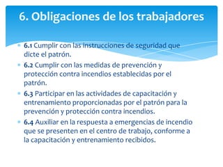 6. Obligaciones de los trabajadores
6.1 Cumplir con las instrucciones de seguridad que
dicte el patrón.
6.2 Cumplir con las medidas de prevención y
protección contra incendios establecidas por el
patrón.
6.3 Participar en las actividades de capacitación y
entrenamiento proporcionadas por el patrón para la
prevención y protección contra incendios.
6.4 Auxiliar en la respuesta a emergencias de incendio
que se presenten en el centro de trabajo, conforme a
la capacitación y entrenamiento recibidos.

 
