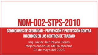 Ing. Javier Jair Reyna Flores
Mejora continua; AMDA Morelos
23 de mayo del 2023
nom-002-stps-2010
condicionesdeseguridad– prevenciónyproteccióncontra
incendiosenloscentrosdetrabajo
 