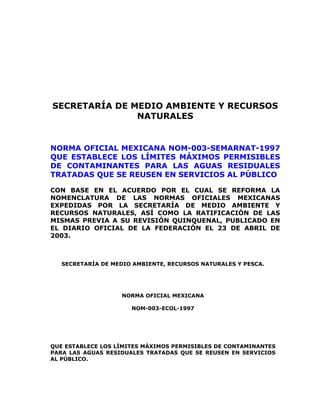 SECRETARÍA DE MEDIO AMBIENTE Y RECURSOS 
NATURALES 
NORMA OFICIAL MEXICANA NOM-003-SEMARNAT-1997 
QUE ESTABLECE LOS LÍMITES MÁXIMOS PERMISIBLES 
DE CONTAMINANTES PARA LAS AGUAS RESIDUALES 
TRATADAS QUE SE REUSEN EN SERVICIOS AL PÚBLICO 
CON BASE EN EL ACUERDO POR EL CUAL SE REFORMA LA 
NOMENCLATURA DE LAS NORMAS OFICIALES MEXICANAS 
EXPEDIDAS POR LA SECRETARÍA DE MEDIO AMBIENTE Y 
RECURSOS NATURALES, ASÍ COMO LA RATIFICACIÓN DE LAS 
MISMAS PREVIA A SU REVISIÓN QUINQUENAL, PUBLICADO EN 
EL DIARIO OFICIAL DE LA FEDERACIÓN EL 23 DE ABRIL DE 
2003. 
SECRETARÍA DE MEDIO AMBIENTE, RECURSOS NATURALES Y PESCA. 
NORMA OFICIAL MEXICANA 
NOM-003-ECOL-1997 
QUE ESTABLECE LOS LÍMITES MÁXIMOS PERMISIBLES DE CONTAMINANTES 
PARA LAS AGUAS RESIDUALES TRATADAS QUE SE REUSEN EN SERVICIOS 
AL PÚBLICO. 
 