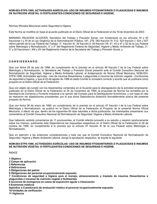 NOM-003-STPS-1999, ACTIVIDADES AGRÍCOLAS- USO DE INSUMOS FITOSANITARIOS O PLAGUICIDAS E INSUMOS
DE NUTRICIÓN VEGETAL O FERTILIZANTES-CONDICIONES DE SEGURIDAD E HIGIENE.
Normas Oficiales Mexicanas sobre Seguridad e Higiene
Esta Norma se modificó en base al acuerdo publicado en el Diario Oficial de la Federación el día 18 de diciembre de 2003
MARIANO PALACIOS ALCOCER, Secretario del Trabajo y Previsión Social, con fundamento en los artículos 16 y 40
fracciones I y XI de la Ley Orgánica de la Administración Pública; 181, 279, 283 fracción IV, 512, 523 fracción I, 524 y 527
último párrafo de la Ley Federal del Trabajo; 3°, fracción XI, 38 fracción II, 40 fracción VII, 41, 43 a 47 y 52 de la Ley Federal
sobre Metrología y Normalización; 3° y 4° del Reglamento Federal de Seguridad, Higiene y Medio Ambiente de Trabajo, 3°,
5° y 22 fracciones I, XIII y XV del Reglamento Interior de la Secretaría del Trabajo y Previsión Social, y
C O N S I D E R A N D O
Que con fecha 28 de julio de 1998, en cumplimiento de lo previsto en el artículo 46 fracción I de la Ley Federal sobre
Metrología y Normalización, la Secretaría del Trabajo y Previsión Social presentó ante el Comité Consultivo Nacional de
Normalización de Seguridad, Higiene y Medio Ambiente Laboral, el Anteproyecto de Norma Oficial Mexicana, NOM-003-
STPS-1998, Actividades agrícolas - Uso de insumos fitosanitarios o plaguicidas e insumos de nutrición vegetal - Condiciones
de seguridad e higiene, y que el 25 de agosto de 1998 el citado Comité lo consideró correcto y acordó que se publicara como
proyecto en el Diario Oficial de la Federación;
Que con objeto de cumplir con los lineamientos contenidos en el Acuerdo para la desregulación de la actividad empresarial,
publicado en el Diario Oficial de la Federación el 24 de noviembre de 1995, la propuesta de Norma fue sometida por la
Secretaría de Comercio y Fomento Industrial a la opinión del Consejo para la Desregulación Económica, y con base en ella
se realizaron las adaptaciones procedentes, por lo que dicha Dependencia dictaminó favorablemente acerca del presente
proyecto de Norma;
Que con fecha 06 de enero de 1999, en cumplimiento de lo previsto en el artículo 47 fracción I de la Ley Federal sobre
Metrología y Normalización, se publicó en el Diario Oficial de la Federación el Proyecto de la presente Norma Oficial
Mexicana, a efecto de que, dentro de los siguientes 60 días naturales a dicha publicación, los interesados presentaran sus
comentarios al Comité Consultivo Nacional de Normalización de Seguridad, Higiene y Medio Ambiente Laboral;
Que habiendo recibido comentarios de 11 promoventes, el Comité referido procedió a su estudio y resolvió oportunamente
sobre los mismos, publicando esta Dependencia las respuestas respectivas en el Diario Oficial de la Federación el 26 de
octubre de 1999, en cumplimiento a lo previsto por el artículo 47 fracción III de la Ley Federal sobre Metrología y
Normalización;
Que en atención a las anteriores consideraciones y toda vez que el Comité Consultivo Nacional de Normalización de
Seguridad, Higiene y Medio Ambiente Laboral, otorgó la aprobación respectiva, se expide la siguiente:
NOM-003-STPS-1999, ACTIVIDADES AGRÍCOLAS- USO DE INSUMOS FITOSANITARIOS O PLAGUICIDAS E INSUMOS
DE NUTRICIÓN VEGETAL O FERTILIZANTES-CONDICIONES DE SEGURIDAD E HIGIENE.
ÍNDICE
1 Objetivo
2 Campo de aplicación
3 Referencias
4 Definiciones
5 Obligaciones del patrón
6 Obligaciones del personal ocupacionalmente expuesto
7 Condiciones de seguridad e higiene para el manejo, almacenamiento y traslado de insumos fitosanitarios o
plaguicidas e insumos de nutrición vegetal o fertilizantes
8 Acciones de emergencia en casos de exposición aguda o intoxicación
9 Exámenes médicos
Apéndice a Cuestionario de evaluación médica al personal ocupacionalmente expuesto
10 Unidades de verificación
11 Vigilancia
 
