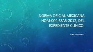 NORMA OFICIAL MEXICANA
NOM-004-SSA3-2012, DEL
EXPEDIENTE CLÍNICO.
R1 MF JOSSER MAYA
 