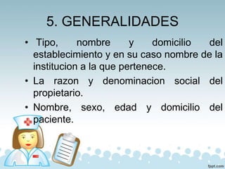 5. GENERALIDADES
• Tipo, nombre y domicilio del
establecimiento y en su caso nombre de la
institucion a la que pertenece.
• La razon y denominacion social del
propietario.
• Nombre, sexo, edad y domicilio del
paciente.
 