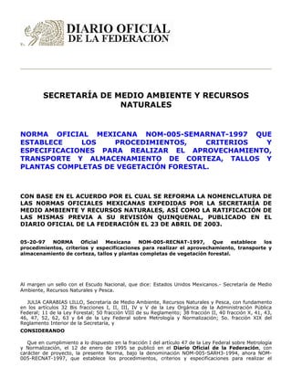 SECRETARÍA DE MEDIO AMBIENTE Y RECURSOS
NATURALES
NORMA OFICIAL MEXICANA NOM-005-SEMARNAT-1997 QUE
ESTABLECE LOS PROCEDIMIENTOS, CRITERIOS Y
ESPECIFICACIONES PARA REALIZAR EL APROVECHAMIENTO,
TRANSPORTE Y ALMACENAMIENTO DE CORTEZA, TALLOS Y
PLANTAS COMPLETAS DE VEGETACIÓN FORESTAL.
CON BASE EN EL ACUERDO POR EL CUAL SE REFORMA LA NOMENCLATURA DE
LAS NORMAS OFICIALES MEXICANAS EXPEDIDAS POR LA SECRETARÍA DE
MEDIO AMBIENTE Y RECURSOS NATURALES, ASÍ COMO LA RATIFICACIÓN DE
LAS MISMAS PREVIA A SU REVISIÓN QUINQUENAL, PUBLICADO EN EL
DIARIO OFICIAL DE LA FEDERACIÓN EL 23 DE ABRIL DE 2003.
05-20-97 NORMA Oficial Mexicana NOM-005-RECNAT-1997, Que establece los
procedimientos, criterios y especificaciones para realizar el aprovechamiento, transporte y
almacenamiento de corteza, tallos y plantas completas de vegetación forestal.
Al margen un sello con el Escudo Nacional, que dice: Estados Unidos Mexicanos.- Secretaría de Medio
Ambiente, Recursos Naturales y Pesca.
JULIA CARABIAS LILLO, Secretaria de Medio Ambiente, Recursos Naturales y Pesca, con fundamento
en los artículos 32 Bis fracciones I, II, III, IV y V de la Ley Orgánica de la Administración Pública
Federal; 11 de la Ley Forestal; 50 fracción VIII de su Reglamento; 38 fracción II, 40 fracción X, 41, 43,
46, 47, 52, 62, 63 y 64 de la Ley Federal sobre Metrología y Normalización; 5o. fracción XIX del
Reglamento Interior de la Secretaría, y
CONSIDERANDO
Que en cumplimiento a lo dispuesto en la fracción I del artículo 47 de la Ley Federal sobre Metrología
y Normalización, el 12 de enero de 1995 se publicó en el Diario Oficial de la Federación, con
carácter de proyecto, la presente Norma, bajo la denominación NOM-005-SARH3-1994, ahora NOM-
005-RECNAT-1997, que establece los procedimientos, criterios y especificaciones para realizar el
 