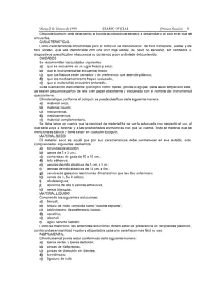 Martes 2 de febrero de 1999 DIARIO OFICIAL (Primera Sección) 9
El tipo de botiquín será de acuerdo al tipo de actividad que se vaya a desarrollar o al sitio en el que se
encuentra.
CARACTERISTICAS
Como características importantes para el botiquín se mencionarán: de fácil transporte, visible y de
fácil acceso, que sea identificable con una cruz roja visible, de peso no excesivo, sin candados o
dispositivos que dificulten el acceso a su contenido y con un listado del contenido.
CUIDADOS
Se recomiendan los cuidados siguientes:
a) que se encuentre en un lugar fresco y seco;
b) que el instrumental se encuentre limpio;
c) que los frascos estén cerrados y de preferencia que sean de plástico;
d) que los medicamentos no hayan caducado,
e) que el material se encuentre ordenado.
Si se cuenta con instrumental quirúrgico como: tijeras, pinzas o agujas, debe estar empacado éste,
ya sea en pequeños paños de tela o en papel absorbente y etiquetado con el nombre del instrumental
que contiene.
El material que conforma el botiquín se puede clasificar de la siguiente manera:
a) material seco;
b) material líquido;
c) instrumental;
d) medicamentos,
e) material complementario.
Se debe tener en cuenta que la cantidad de material ha de ser la adecuada con respecto al uso al
que se le vaya a destinar y a las posibilidades económicas con que se cuente. Todo el material que se
menciona es básico y debe existir en cualquier botiquín.
MATERIAL SECO
El material seco es aquél que por sus características debe permanecer en ese estado, éste
comprende los siguientes elementos:
a) torundas de algodón;
b) gasas de 5 x 5 cm.;
c) compresas de gasa de 10 x 10 cm.;
d) tela adhesiva;
e) vendas de rollo elásticas de 5 cm. x 5 m.;
f) vendas de rollo elásticas de 10 cm. x 5m.;
g) vendas de gasa con las mismas dimensiones que las dos anteriores;
h) venda de 4, 6 u 8 cabos;
i) abatelenguas;
j) apósitos de tela o vendas adhesivas,
k) venda triangular.
MATERIAL LIQUIDO
Comprende las siguientes soluciones:
a) benzal;
b) tintura de yodo, conocida como “isodine espuma”;
c) jabón neutro, de preferencia líquido;
d) vaselina;
e) alcohol,
f) agua hervida o estéril.
Como se mencionó, las anteriores soluciones deben estar de preferencia en recipientes plásticos,
con torundas en cantidad regular y etiquetados cada uno para hacer más fácil su uso.
INSTRUMENTAL
El instrumental puede estar conformado de la siguiente manera:
a) tijeras rectas y tijeras de botón;
b) pinzas de Kelly rectas;
c) pinzas de disección sin dientes;
d) termómetro;
e) ligadura de hule,
 