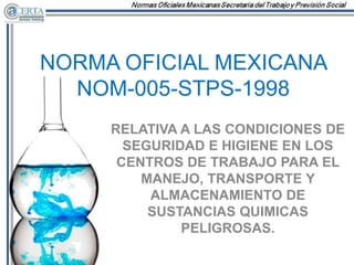 NORMA OFICIAL MEXICANA
NOM-005-STPS-1998
RELATIVA A LAS CONDICIONES DE
SEGURIDAD E HIGIENE EN LOS
CENTROS DE TRABAJO PARA EL
MANEJO, TRANSPORTE Y
ALMACENAMIENTO DE
SUSTANCIAS QUIMICAS
PELIGROSAS.
 
