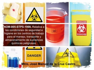 NOM-005-STPS-1998, Relativa a
las condiciones de seguridad e
higiene en los centros de trabajo
para el manejo, transporte y
almacenamiento de sustancias
químicas peligrosas.
Mtro. José Manuel de la Cruz Castro
 