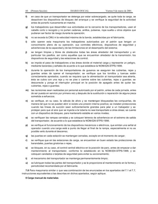60 (Primera Sección) DIARIO OFICIAL Viernes 9 de marzo de 2001
f) en caso de que un transportador se detenga por estar sobrecargado, se quite toda la carga, se
desactiven los dispositivos de bloqueo del arranque y se verifique la seguridad de la actividad
antes de ponerlo nuevamente en marcha;
g) los trabajadores que desarrollen sus actividades en la cercanía de los transportadores, usen el
cabello corto o recogido y no porten cadenas, anillos, pulseras, ropa suelta u otros objetos que
pudieran ser factor de riesgo durante la operación;
h) no se exceda la CMU ni la velocidad máxima de la banda, establecidas por el fabricante;
i) sólo operen esta maquinaria los trabajadores autorizados por el patrón que tengan un
conocimiento pleno de su operación, sus controles eléctricos, dispositivos de seguridad y
advertencias de la capacidad y de las limitaciones en el desempeño del sistema;
j) se tengan limpias y libres de obstáculos todas las áreas alrededor del transportador y en
particular los pasillos, así como aquellas que se encuentren alrededor de la transmisión, los
dispositivos de seguridad y las estaciones de control;
k) se impida el paso de trabajadores a las áreas donde el material caiga y represente un peligro,
mediante barandas y señales de acuerdo a lo que establece la NOM-026-STPS-1998;
l) durante la operación de los transportadores de gusanos se aseguren las cubiertas, rejas y
guardas antes de operar el transportador; se verifique que los tornillos y tuercas estén
correctamente apretados; cuando se requiera que la alimentación al transportador sea abierta,
ésta se cubra con una reja y no se pise o camine sobre las cubiertas, rejas o guardas; se
desconecte y ponga el interruptor principal en la posición de apagado antes de quitar las
cubiertas, rejas o guardas;
m) las revisiones sean realizadas por personal autorizado por el patrón, antes de cada jornada, antes
de ser puesta en servicio por primera vez y después de la sustitución o reparación de alguna pieza
sometida a esfuerzos;
n) se verifique, en su caso, la válvula de alivio y se mantengan bloqueadas las compuertas, de
manera tal que no se puedan abrir si existe una presión interna positiva; se instalen protecciones
cuando las líneas de succión sean suficientemente grandes para jalar a un trabajador y se
protejan para que el aire que se inyecta a la tubería no sea transportado a otras áreas; se cuente
con un dispositivo de bloqueo, para mantenerlo estable en varios niveles;
o) se verifiquen las rampas cerradas y se coloquen letreros de advertencia en el extremo de salida
del transportador, de acuerdo a lo que establece la NOM-026-STPS-1998;
p) se verifique el funcionamiento de los dispositivos mecánicos o eléctricos, que emitan una señal al
operador cuando una carga esté a punto de llegar al final de la rampa, especialmente si no es
posible verlo durante el descenso;
q) las puertas en cada estación se mantengan cerradas, excepto en el momento de cargar;
r) se verifique que en las estaciones de carga, se encuentren en buen estado las protecciones de
barandales, puertas giratorias o rejas;
s) se bloquee, en su caso, el control central eléctrico en la posición de paro, antes de empezar a dar
mantenimiento al transportador, conforme lo establecido en la NOM-004-STPS-1999, y se
coloquen candados o tarjetas de seguridad para evitar su accionamiento;
t) el mecanismo del transportador se mantenga permanentemente limpio;
u) se lubriquen todas las partes del transportador y se le proporcione el mantenimiento en la forma y
periodicidad recomendada por el fabricante.
7.8 Para maquinaria similar o que sea combinación de las enunciadas en los apartados del 7.1 al 7.7,
instrucciones equivalentes a las descritas en dichos apartados, según aplique.
8 Carga manual de materiales
 