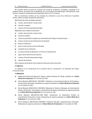 62 (Primera Sección) DIARIO OFICIAL Viernes 9 de marzo de 2001
9.1 El patrón tendrá la opción de contratar una unidad de verificación, acreditada y aprobada en la
presente Norma, de acuerdo con lo establecido en la Ley Federal sobre Metrología y Normalización, para
verificar o evaluar el cumplimiento de los apartados del 5.2 al 5.12, inclusive.
9.2 Los dictámenes emitidos por las unidades de verificación a que hace referencia el apartado
anterior, deben consignar la siguiente información.
9.2.1 Datos del centro de trabajo verificado:
a) nombre, denominación o razón social;
b) domicilio completo;
c) nombre y firma del representante legal.
9.2.2 Datos de la unidad de verificación:
a) nombre, denominación o razón social;
b) domicilio completo;
c) número de aprobación otorgado por la Secretaría del Trabajo y Previsión Social;
d) número consecutivo de identificación del dictamen;
e) fecha de verificación;
f) clave y nombre de las normas verificadas;
g) resultados de la verificación;
h) si incluye pruebas de laboratorio, el informe correspondiente;
i) lugar y fecha de la firma del dictamen;
j) nombre y firma del representante legal;
k) vigencia del dictamen.
9.3 La vigencia del dictamen de la unidad de verificación será de dos años.
10 Vigilancia
La vigilancia en el cumplimiento de la presente Norma, corresponde a la Secretaría del Trabajo
y Previsión Social.
11 Bibliografía
a) Reglamento Federal de Seguridad, Higiene y Medio Ambiente de Trabajo, publicado en el Diario
Oficial de la Federación el 21 de enero de 1997.
b) Norma Mexicana NMX-GR-001-1998 IMNC, Polipastos con Accionamiento Manual. Terminología y
Características Generales. Declaratoria de vigencia publicada en el Diario Oficial de la Federación
el 7 de octubre de 1999.
c) Norma Mexicana NMX-GR-002-1998 IMNC, Malacates de Tambor y Mordazas con Accionamiento
Manual y Motorizado. Terminología y Características Generales. Declaratoria de vigencia publicada
en el Diario Oficial de la Federación el 7 de octubre de 1999.
d) Norma Mexicana NMX-GR-003-1998 IMNC, Clasificación de Dispositivos Simples de
Levantamiento Producidos en Serie. Declaratoria de vigencia publicada en el Diario Oficial de la
Federación el 7 de octubre de 1999.
e) Norma Mexicana NMX-GR-004-1998-IMNC, Polipastos Manuales. Especificaciones Generales.
Declaratoria de vigencia publicada en el Diario Oficial de la Federación el 7 de octubre de 1999.
 