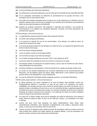 Viernes 9 de marzo de 2001 DIARIO OFICIAL (Primera Sección) 57
oo) se revise el bloque de conexiones hidráulicas;
pp) se verifiquen las conexiones eléctricas y que el motor gire en el sentido de las manecillas del reloj;
qq) en los polipastos motorizados se determine la periodicidad de los ajustes del freno y del
embrague o de los interruptores límite;
rr) se prueben las medidas originales de las mordazas con un eje calibrado de un diámetro mayor al
diámetro utilizado para el control de su desgaste. Las medidas de los diámetros y las tolerancias
deben ser las proporcionadas por el fabricante;
ss) después de cualquier reparación, todo polipasto o malacate sea sometido a una prueba de
funcionamiento y se registren los resultados obtenidos, haciendo una breve descripción del
procedimiento seguido.
7.2 Para eslingas, instrucciones para que:
a) su capacidad de carga sea superior al peso de la carga por levantar;
b) se utilicen sólo eslingas identificadas;
c) si se produce la rotación de una de las extremidades L K 2 0 de la eslinga, con cable de acero, se
suspenda la operación de carga;
d) si se presenta destorcimiento en las eslingas con cable de acero, se suspenda la operación para
evitar la rotación de la carga;
e) nunca se utilicen eslingas dañadas;
f) nunca se realicen nudos en las eslingas textiles;
g) no se arrastre la carga a izar sobre las eslingas;
h) no se utilicen eslingas textiles por encima de 100°C ni por debajo de -40°C;
i) la zona de cosido de la eslinga de cinta nunca entre en contacto con la carga;
j) las eslingas textiles se almacenen en lugares limpios y secos, lejos de fuentes de calor directo,
rayos ultravioleta o luz solar directa;
k) se utilicen eslingas con guardacabos o arcos de protección en cargas que tengan aristas vivas;
l) se revisen en los tiempos establecidos por el patrón, basándose en las recomendaciones del
fabricante, a fin de detectar signos de ruptura, fatiga, deformación u otra condición que pudiera
generar daños a los trabajadores o a las instalaciones;
m) en caso de exposición de eslingas textiles a agentes químicos, se consulte al fabricante.
7.3 Para grúas, según apliquen, instrucciones para que:
a) la cabina garantice una buena visibilidad en la zona de trabajo; esté ventilada; cuente con
limpiaparabrisas eléctrico o neumático, en caso de que opere a la intemperie, con vidrios
inastillables, con escalas de mano u otro medio de acceso seguro a la cabina de mando, con un
asiento cómodo y concebido en función de su uso, con extintores del tipo y capacidad específicos
al modelo de la grúa y al material que maneje, con mandos colocados de forma que el operario
disponga de espacio suficiente para maniobrar y con palancas de mando que estén protegidas
contra el riesgo de accionamiento involuntario;
b) se cuente con un letrero visible, tanto para el trabajador que opere la maquinaria, como desde el
suelo, donde se indique la CMU, en kg si es de 1000 kg o menos, y en toneladas si es mayor
a 1000 kg;
c) cuando una grúa móvil esté equipada con gatos estabilizadores, éstos deban estar
suficientemente extendidos, para descargar completamente a las ruedas y descansar sobre
calzas, a menos que se encuentren sobre un piso firme;
d) cuando una grúa se desplace sobre ruedas provistas de neumáticos, éstos se revisen al inicio de
cada jornada para verificar que estén exentos de cualquier defecto, y que se encuentren a la
presión correcta, conforme a las indicaciones del fabricante;
 