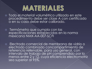 MATERIALESTodo el material volumétrico utilizado en este procedimiento debe ser clase A con certificado o en su caso debe estar calibrado.Termómetro que cumpla con las especificaciones establecidas en la norma mexicana NMX-AA-007-SCFIElectrodo comercial de membrana de vidrio o electrodo combinado concompartimiento de referencia rellenable, para uso general, con intervalo de trabajo de pH comprendido por lo menos entre 2 y 12, cuya eficiencia electromotriz sea superior al 95%.
