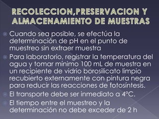 RECOLECCION,PRESERVACION Y ALMACENAMIENTO DE MUESTRASCuando sea posible, se efectúa la determinación de pH en el punto de muestreo sin extraer muestraPara laboratorio, registrar la temperatura del agua y tomar mínimo 100 mL de muestra en un recipiente de vidrio borosilicato limpio recubierto externamente con pintura negra para reducir las reacciones de fotosíntesis.El transporte debe ser inmediato a 4°C.El tiempo entre el muestreo y la determinación no debe exceder de 2 h