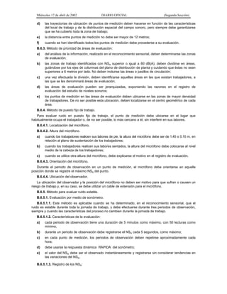 Miércoles 17 de abril de 2002

DIARIO OFICIAL

(Segunda Sección)

d)

las trayectorias de ubicación de puntos de medición deben hacerse en función de las características
del local de trabajo y de la distribución espacial del campo sonoro, pero siempre debe garantizarse
que se ha cubierto toda la zona de trabajo;

e)

la distancia entre puntos de medición no debe ser mayor de 12 metros;

f)

cuando se han identificado todos los puntos de medición debe procederse a su evaluación.

B.6.3. Método de prioridad de áreas de evaluación:
a)

del análisis de la información, realizado en el reconocimiento sensorial, deben determinarse las zonas
de evaluación;

b)

las zonas de trabajo identificadas con NSA superior o igual a 80 dB(A), deben dividirse en áreas,
guiándose por los ejes de columnas del plano de distribución de planta y cuidando que éstas no sean
superiores a 6 metros por lado. No deben incluirse las áreas o pasillos de circulación;

c)

una vez efectuada la división, deben identificarse aquellas áreas en las que existan trabajadores, a
las que se les denominará áreas de evaluación;

d)

las áreas de evaluación pueden ser jerarquizadas, exponiendo las razones en el registro de
evaluación del estudio de niveles sonoros;

e)

los puntos de medición en las áreas de evaluación deben ubicarse en las zonas de mayor densidad
de trabajadores. De no ser posible esta ubicación, deben localizarse en el centro geométrico de cada
área.

B.6.4. Método de puesto fijo de trabajo.
Para evaluar ruido en puesto fijo de trabajo, el punto de medición debe ubicarse en el lugar que
habitualmente ocupa el trabajador o, de no ser posible, lo más cercano a él, sin interferir en sus labores.
B.6.4.1. Localización del micrófono.
B.6.4.2. Altura del micrófono.
a)

cuando los trabajadores realicen sus labores de pie, la altura del micrófono debe ser de 1.45 ± 0.10 m, en
relación al plano de sustentación de los trabajadores;

b)

cuando los trabajadores realicen sus labores sentados, la altura del micrófono debe colocarse al nivel
medio de la cabeza de los trabajadores;

c)

cuando se utilice otra altura del micrófono, debe explicarse el motivo en el registro de evaluación.

B.6.4.3. Orientación del micrófono.
Durante el periodo de observación en un punto de medición, el micrófono debe orientarse en aquella
posición donde se registre el máximo NSA del punto.
B.6.4.4. Ubicación del observador.
La ubicación del observador y la posición del micrófono no deben ser motivo para que sufran o causen un
riesgo de trabajo y, en su caso, se debe utilizar un cable de extensión para el micrófono.
B.6.5. Método para evaluar ruido estable.
B.6.5.1. Evaluación por medio de sonómetro.
B.6.5.1.1. Este método es aplicable cuando se ha determinado, en el reconocimiento sensorial, que el
ruido es estable durante toda la jornada de trabajo, y debe efectuarse durante tres periodos de observación,
siempre y cuando las características del proceso no cambien durante la jornada de trabajo.
B.6.5.1.2. Características de la evaluación:
a)

cada periodo de observación tiene una duración de 5 minutos como máximo, con 50 lecturas como
mínimo;

b)

durante un periodo de observación debe registrarse el NSA cada 5 segundos, como máximo;

c)

en cada punto de medición, los periodos de observación deben repetirse aproximadamente cada
hora;

d)

debe usarse la respuesta dinámica RAPIDA del sonómetro;

e)

el valor del NSA debe ser el observado instantáneamente y registrarse sin considerar tendencias en
las variaciones del NSA.

B.6.5.1.3. Registro de los NSA:

 