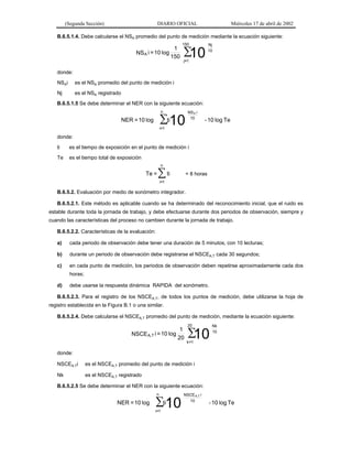 (Segunda Sección)

DIARIO OFICIAL

Miércoles 17 de abril de 2002

B.6.5.1.4. Debe calcularse el NSA promedio del punto de medición mediante la ecuación siguiente:

1
NS A i = 10 log
150

150

∑
10

Nj
10

j=1

donde:
NSAi

es el NSA promedio del punto de medición i

Nj

es el NSA registrado

B.6.5.1.5 Se debe determinar el NER con la siguiente ecuación:
n

NS A i
10

∑10

NER = 10 log

ti

- 10 log Te

i=1

donde:
ti

es el tiempo de exposición en el punto de medición i

Te

es el tiempo total de exposición
n

Te =

∑ ti

= 8 horas

i=1

B.6.5.2. Evaluación por medio de sonómetro integrador.
B.6.5.2.1. Este método es aplicable cuando se ha determinado del reconocimiento inicial, que el ruido es
estable durante toda la jornada de trabajo, y debe efectuarse durante dos periodos de observación, siempre y
cuando las características del proceso no cambien durante la jornada de trabajo.
B.6.5.2.2. Características de la evaluación:
a)

cada periodo de observación debe tener una duración de 5 minutos, con 10 lecturas;

b)

durante un periodo de observación debe registrarse el NSCEA,T cada 30 segundos;

c)

en cada punto de medición, los periodos de observación deben repetirse aproximadamente cada dos
horas;

d)

debe usarse la respuesta dinámica RAPIDA del sonómetro.

B.6.5.2.3. Para el registro de los NSCEA,T, de todos los puntos de medición, debe utilizarse la hoja de
registro establecida en la Figura B.1 o una similar.
B.6.5.2.4. Debe calcularse el NSCEA,T promedio del punto de medición, mediante la ecuación siguiente:

1
NSCE A,T i = 10 log
20

20

∑
10

Nk
10

k =1

donde:
NSCEA,Ti

es el NSCEA,T promedio del punto de medición i

Nk

es el NSCEA,T registrado

B.6.5.2.5 Se debe determinar el NER con la siguiente ecuación:
n

NER = 10 log

ti
∑10
i=1

NSCE A,T i
10

- 10 log Te

 