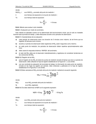 Miércoles 17 de abril de 2002

DIARIO OFICIAL

(Segunda Sección)

donde:
NSCEA,T i

es el NSCEA,T promedio del punto de medición i

ti

es el tiempo de exposición en el punto de medición i

Te

es el tiempo total de exposición
n

Te =

∑ ti

= 8 horas

i=1

B.6.6. Método para evaluar ruido inestable.
B.6.6.1. Evaluación por medio de sonómetro.
Este método es aplicable cuando se ha determinado del reconocimiento inicial, que el ruido es inestable
durante toda la jornada de trabajo, y debe efectuarse durante cinco periodos de observación.
B.6.6.1.1. Características de la evaluación:
a)

cada periodo de observación tiene una duración de 5 minutos como máximo, de tal forma que se
registren 50 lecturas como mínimo;

b)

durante un periodo de observación debe registrarse el NSA cada 5 segundos como máximo;

c)

en cada punto de medición, los periodos de observación deben repetirse aproximadamente cada
hora;

d)

debe usarse la respuesta dinámica RAPIDA del sonómetro;

e)

el valor del NSA debe ser el observado instantáneamente y registrarse sin considerar tendencias en
las variaciones del NSA.

B.6.6.1.2. Registro de los NSA:
a)

para el registro de los NSA de todos los puntos de medición durante el tiempo que dure un periodo de
observación, debe utilizarse la hoja de registro establecida en la Figura B.1, o una similar;

b)

una vez concluida la evaluación de la jornada de trabajo, la información de cada punto de medición,
tomada en las hojas de registro por periodo, debe ordenarse y graficarse en la hoja de registro
establecida en la Figura B.2 o una similar.

B.6.6.1.3 Debe calcularse el NSA promedio del punto de medición mediante la ecuación siguiente:

1
NS A i = 10 log
250

250

∑
10

Nj
10

j=1

donde:
NSAi

es el NSA promedio del punto de medición i

Nj

es el NSA registrado

B.6.6.1.4. Se debe determinar el NER con la siguiente expresión:
n

NER = 10 log

ti
∑10

NS A i
10

- 10 log Te

i=1

donde:
NSA i

es el NSA promedio del punto de medición i

ti

es el tiempo de exposición en el punto de medición i

Te

es el tiempo total de exposición
n

Te =

∑ ti
i=1

= 8 horas

 
