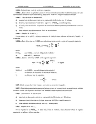 (Segunda Sección)

DIARIO OFICIAL

Miércoles 17 de abril de 2002

B.6.6.2. Evaluación por medio de sonómetro integrador.
B.6.6.2.1. Este método es aplicable cuando en el reconocimiento sensorial se ha determinado que el ruido
es inestable durante toda la jornada de trabajo. Sólo deben efectuarse tres periodos de observación.
B.6.6.2.2. Características de la evaluación:
a)

cada periodo de observación debe tener una duración de 5 minutos, con 10 lecturas;

b)

durante un periodo de observación debe registrarse el NSCEA,T cada 30 segundos;

c)

en cada punto de medición, los periodos de observación deben repetirse aproximadamente cada dos
horas;

d)

debe usarse la respuesta dinámica RAPIDA del sonómetro.

B.6.6.2.3. Registro de los NSCEA,T:
Para el registro de los NSCEA,T, de todos los puntos de medición, debe utilizarse la hoja de la Figura B.1 o
una similar.
B.6.6.2.4. Debe determinarse el NSCEA promedio del punto de medición mediante la ecuación siguiente:

NSCE A,T i = 10 log

1
30

30

∑10

Nk
10

k =1

donde:
NSCEA,Ti

es el NSCEA,T promedio del punto de medición i

Nk

es el NSCEA,T registrado

B.6.6.2.5. Se debe determinar el NER con la siguiente expresión:
n

NER = 10 log

∑ 10
ti

NSCE A,T i
10

- 10 log Te

i=1

donde:
NSCEA,T i

es el NSCEA,T promedio del punto de medición i

ti

es el tiempo de exposición en el punto de medición i

Te

es el tiempo total de exposición
n

Te =

∑ ti

= 8 horas

i=1

B.6.7. Método para evaluar ruido impulsivo por medio de sonómetro integrador.
B.6.7.1. Este método es aplicable cuando se ha determinado del reconocimiento sensorial, que el ruido es
impulsivo durante toda la jornada de trabajo. Sólo debe efectuarse un periodo de observación.
B.6.7.2. Características de la evaluación:
a)

el periodo de observación debe tener una duración de 15 minutos, con 45 lecturas;

b)

durante un periodo de observación debe registrarse el NSCEA,T cada 20 segundos;

c)

debe usarse la respuesta dinámica IMPULSO del sonómetro.

B.6.7.3. Registro de los NSCEA,T.
Para el registro de los NSCEA,T, de todos los puntos de medición, debe utilizarse la hoja de registro
establecida en la Figura B.1 o una similar.

 