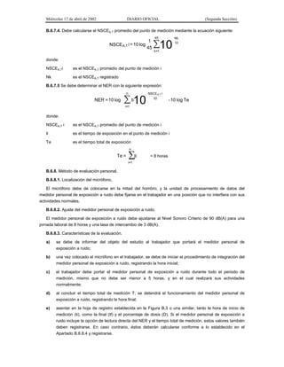 Miércoles 17 de abril de 2002

DIARIO OFICIAL

(Segunda Sección)

B.6.7.4. Debe calcularse el NSCEA,T promedio del punto de medición mediante la ecuación siguiente:

NSCE A,T i = 10 log

1
45

45

∑10

Nk
10

k =1

donde:
NSCEA,Ti

es el NSCEA,T promedio del punto de medición i

Nk

es el NSCEA,T registrado

B.6.7.5 Se debe determinar el NER con la siguiente expresión:
n

NER = 10 log

∑ 10
ti

NSCE A,T i
10

- 10 log Te

i=1

donde:
NSCEA,T i

es el NSCEA,T promedio del punto de medición i

ti

es el tiempo de exposición en el punto de medición i

Te

es el tiempo total de exposición
n

Te =

ti
∑

= 8 horas

i=1

B.6.8. Método de evaluación personal.
B.6.8.1. Localización del micrófono.
El micrófono debe de colocarse en la mitad del hombro, y la unidad de procesamiento de datos del
medidor personal de exposición a ruido debe fijarse en el trabajador en una posición que no interfiera con sus
actividades normales.
B.6.8.2. Ajuste del medidor personal de exposición a ruido.
El medidor personal de exposición a ruido debe ajustarse al Nivel Sonoro Criterio de 90 dB(A) para una
jornada laboral de 8 horas y una tasa de intercambio de 3 dB(A).
B.6.8.3. Características de la evaluación.
a)

se debe de informar del objeto del estudio al trabajador que portará el medidor personal de
exposición a ruido;

b)

una vez colocado el micrófono en el trabajador, se debe de iniciar el procedimiento de integración del
medidor personal de exposición a ruido, registrando la hora inicial;

c)

el trabajador debe portar el medidor personal de exposición a ruido durante todo el periodo de
medición, mismo que no debe ser menor a 5 horas, y en el cual realizará sus actividades
normalmente;

d)

al concluir el tiempo total de medición T, se detendrá el funcionamiento del medidor personal de
exposición a ruido, registrando la hora final;

e)

asentar en la hoja de registro establecida en la Figura B.3 o una similar, tanto la hora de inicio de
medición (ti), como la final (tf) y el porcentaje de dosis (D). Si el medidor personal de exposición a
ruido incluye la opción de lectura directa del NER y el tiempo total de medición, estos valores también
deben registrarse. En caso contrario, éstos deberán calcularse conforme a lo establecido en el
Apartado B.6.8.4 y registrarse.

 