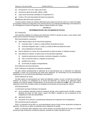 Miércoles 17 de abril de 2002

DIARIO OFICIAL

d)

las Figuras B.1, B.2 y B.3, según sea el caso;

e)

memoria de cálculo de los NSA, NSCEA y NER;

f)

copia de los documentos solicitados en el Apartado B.3.1;

g)

(Segunda Sección)

nombre y firma del responsable del estudio de evaluación.

B.8 Métodos alternativos para evaluación.
Cuando el patrón requiera de métodos alternativos para evaluar los tipos de ruido en su centro de trabajo,
se procederá conforme a lo dispuesto en los artículos 49 de la Ley Federal sobre Metrología y Normalización y
8o. del Reglamento Federal de Seguridad, Higiene y Medio Ambiente de Trabajo.
APENDICE C
DETERMINACION DEL NPA, EN BANDAS DE OCTAVA
C.1. Introducción.
Este Apéndice establece los métodos para determinar el NPA en bandas de octava, cuyos valores serán
usados para la selección del equipo de protección auditiva.
C.2. Instrumentación y accesorios.
a)

Debe utilizarse alguno de los instrumentos siguientes:
1)

sonómetro clase 1 o clase 2 y unidad de filtros de bandas de octava;

2)

sonómetro integrador clase 1 o clase 2 y unidad de filtros de bandas de octava;

3)

otros analizadores en frecuencia;

b)

Para la calibración en campo de la instrumentación se debe de utilizar un calibrador acústico;

c)

Para efectuar la medición, se debe contar con los elementos siguientes:
1)

trípode de soporte para el sonómetro, sonómetro integrador o micrófono;

2)

reloj o cronómetro externo o integrado al instrumento;

3)

pantalla contra viento;

4)

los formatos de registro correspondientes.

C.3. Calibración de la instrumentación.
C.3.1. Calibración en laboratorio de calibración acreditado.
Se debe verificar periódicamente la calibración de la instrumentación por un laboratorio de calibración
acreditado y contar con el documento que avale dicha calibración, de conformidad con los procedimientos
establecidos en la Ley Federal sobre Metrología y Normalización.
C.3.2. Calibración de campo.
Se debe calibrar la instrumentación por medio del calibrador acústico, al inicio y al final de la jornada de
medición, de acuerdo a lo establecido en el manual del fabricante. Los valores de la calibración deben
anotarse en la hoja de registro correspondiente. Si se encuentra una diferencia de ### 1 dB o más entre la
calibración inicial y final, se deben anular los resultados de los estudios de esa jornada de medición.
C.4. Reconocimiento.
La información que debe recabarse es la siguiente:
a)

de los resultados obtenidos durante la evaluación del NSA para la determinación del NER, se deben
identificar las áreas con NSA mayor o igual a 80 dB(A) y aquéllas en que la exposición de los
trabajadores al ruido sea representativa;

b)

descripción del área;

c)

descripción de la ubicación y características relevantes de la exposición de los trabajadores.

C.5. Condiciones para la evaluación.
C.5.1. La evaluación de los NPA, en una jornada laboral, será en función de las condiciones normales de
operación, mismas que no deben ser alteradas para la realización de aquélla.
C.5.2. La evaluación debe realizarse como mínimo durante una jornada laboral de 8 horas y en aquella
jornada que bajo condiciones normales de operación, presente los niveles más altos de ruido.

 