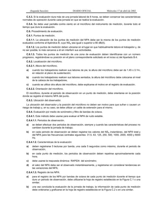 (Segunda Sección)

DIARIO OFICIAL

Miércoles 17 de abril de 2002

C.5.3. Si la evaluación dura más de una jornada laboral de 8 horas, se deben conservar las características
normales de operación durante cada jornada en que se realice la evaluación.
C.5.4. Se debe usar pantalla contra viento en el micrófono del instrumento de medición, durante todo el
tiempo que dure la evaluación.
C.6. Procedimiento de evaluación.
C.6.1. Puntos de medición.
C.6.1.1. La ubicación de los puntos de medición del NPA debe ser la misma de los puntos de medición
evaluados conforme al Apéndice B, cuyo NSA sea igual o superior a 80 dB(A).
C.6.1.2. Los puntos de medición deben ubicarse en el lugar en que habitualmente labora el trabajador y, de
no ser posible, lo más cercanos a él sin interferir sus actividades.
C.6.1.3. Todos los puntos de medición de una zona de evaluación deben identificarse con un número
progresivo, registrándose su posición en el plano correspondiente solicitado en el inciso a) del Apartado B.4.
C.6.2. Localización del micrófono.
C.6.2.1. Altura del micrófono.
a)

cuando los trabajadores realicen sus labores de pie, la altura del micrófono debe ser de 1.45 ± 0.1m,
en relación al plano de sustentación;

b)

cuando los trabajadores realicen sus labores sentados, la altura del micrófono debe colocarse al nivel
de la cabeza de los trabajadores;

c)

cuando se utilice otra altura del micrófono, debe explicarse el motivo en el registro de evaluación.

C.6.2.2. Orientación del micrófono.
El micrófono, durante el periodo de observación en un punto de medición, debe orientarse en la posición
donde se registre el máximo NPA del punto.
C.6.3. Ubicación del observador.
La ubicación del observador y la posición del micrófono no deben ser motivo para que sufran o causen un
riesgo de trabajo y, en su caso, se debe utilizar un cable de extensión para el mismo.
C.6.4. Evaluación por medio de sonómetro y filtro de bandas de octava.
C.6.4.1. Este método debe usarse para evaluar el NPA de ruido estable.
C.6.4.1.1. Periodos de observación.
a)

se deben efectuar dos periodos de observación, siempre y cuando las características del proceso no
cambien durante la jornada de trabajo;

b)

en cada periodo de observación se deben registrar los valores del NSA instantáneo, del NPA total y
del NPA para las frecuencias centrales siguientes: 31.5, 63, 125, 250, 500, 1000, 2000, 4000 y 8000
Hz.

C.6.4.1.2. Características de la evaluación:
a)

deben registrarse 5 lecturas por banda, una cada 5 segundos como máximo, durante el periodo de
observación;

b)

en cada punto de medición, los periodos de observación deben repetirse aproximadamente cada
hora;

c)

debe usarse la respuesta dinámica RAPIDA del sonómetro;

d)

el valor del NPA debe ser el observado instantáneamente, y registrarse sin considerar tendencias en
las variaciones del NPA;

C.6.4.1.3. Registro de los NPA:
a)

para el registro de los NPA por bandas de octava de cada punto de medición durante el tiempo que
dure un periodo de observación, debe utilizarse la hoja de registro establecida en la Figura C.1 o una
similar;

b)

una vez concluida la evaluación de la jornada de trabajo, la información de cada punto de medición
debe ordenarse y graficarse en la hoja de registro establecida en la Figura C.2 o en una similar.

 