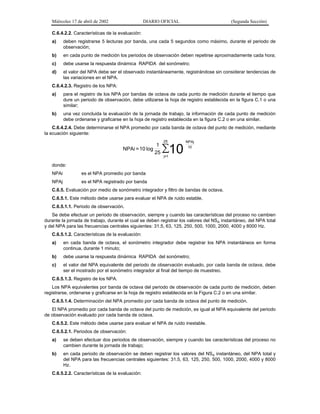 Miércoles 17 de abril de 2002

DIARIO OFICIAL

(Segunda Sección)

C.6.4.2.2. Características de la evaluación:
a)

deben registrarse 5 lecturas por banda, una cada 5 segundos como máximo, durante el periodo de
observación;

b)

en cada punto de medición los periodos de observación deben repetirse aproximadamente cada hora;

c)

debe usarse la respuesta dinámica RAPIDA del sonómetro;

d)

el valor del NPA debe ser el observado instantáneamente, registrándose sin considerar tendencias de
las variaciones en el NPA.

C.6.4.2.3. Registro de los NPA:
a)

para el registro de los NPA por bandas de octava de cada punto de medición durante el tiempo que
dure un periodo de observación, debe utilizarse la hoja de registro establecida en la figura C.1 o una
similar;

b)

una vez concluida la evaluación de la jornada de trabajo, la información de cada punto de medición
debe ordenarse y graficarse en la hoja de registro establecida en la figura C.2 o en una similar.

C.6.4.2.4. Debe determinarse el NPA promedio por cada banda de octava del punto de medición, mediante
la ecuación siguiente:

NPAi = 10 log

1
25

25

∑10

NPAj
10

j=1

donde:
NPAi

es el NPA promedio por banda

NPAj

es el NPA registrado por banda

C.6.5. Evaluación por medio de sonómetro integrador y filtro de bandas de octava.
C.6.5.1. Este método debe usarse para evaluar el NPA de ruido estable.
C.6.5.1.1. Periodo de observación.
Se debe efectuar un periodo de observación, siempre y cuando las características del proceso no cambien
durante la jornada de trabajo, durante el cual se deben registrar los valores del NSA instantáneo, del NPA total
y del NPA para las frecuencias centrales siguientes: 31.5, 63, 125, 250, 500, 1000, 2000, 4000 y 8000 Hz.
C.6.5.1.2. Características de la evaluación:
a)

en cada banda de octava, el sonómetro integrador debe registrar los NPA instantáneos en forma
continua, durante 1 minuto;

b)

debe usarse la respuesta dinámica RAPIDA del sonómetro;

c)

el valor del NPA equivalente del periodo de observación evaluado, por cada banda de octava, debe
ser el mostrado por el sonómetro integrador al final del tiempo de muestreo.

C.6.5.1.3. Registro de los NPA.
Los NPA equivalentes por banda de octava del periodo de observación de cada punto de medición, deben
registrarse, ordenarse y graficarse en la hoja de registro establecida en la Figura C.2 o en una similar.
C.6.5.1.4. Determinación del NPA promedio por cada banda de octava del punto de medición.
El NPA promedio por cada banda de octava del punto de medición, es igual al NPA equivalente del periodo
de observación evaluado por cada banda de octava.
C.6.5.2. Este método debe usarse para evaluar el NPA de ruido inestable.
C.6.5.2.1. Periodos de observación:
a)

se deben efectuar dos periodos de observación, siempre y cuando las características del proceso no
cambien durante la jornada de trabajo;

b)

en cada periodo de observación se deben registrar los valores del NSA instantáneo, del NPA total y
del NPA para las frecuencias centrales siguientes: 31.5, 63, 125, 250, 500, 1000, 2000, 4000 y 8000
Hz.

C.6.5.2.2. Características de la evaluación:

 