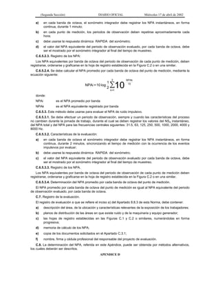 (Segunda Sección)

DIARIO OFICIAL

Miércoles 17 de abril de 2002

a)

en cada banda de octava, el sonómetro integrador debe registrar los NPA instantáneos, en forma
continua, durante 1 minuto;

b)

en cada punto de medición, los periodos de observación deben repetirse aproximadamente cada
hora;

c)

debe usarse la respuesta dinámica RAPIDA del sonómetro;

d)

el valor del NPA equivalente del periodo de observación evaluado, por cada banda de octava, debe
ser el mostrado por el sonómetro integrador al final del tiempo de muestreo.

C.6.5.2.3. Registro de los NPA:
Los NPA equivalentes por banda de octava del periodo de observación de cada punto de medición, deben
registrarse, ordenarse y graficarse en la hoja de registro establecida en la Figura C.2 o en una similar.
C.6.5.2.4. Se debe calcular el NPA promedio por cada banda de octava del punto de medición, mediante la
ecuación siguiente:

NPAi = 10 log

1
2

2

∑10

NPAk
10

k =1

donde:
NPAi

es el NPA promedio por banda

NPAk

es el NPA equivalente registrado por banda

C.6.5.3. Este método debe usarse para evaluar el NPA de ruido impulsivo.
C.6.5.3.1. Se debe efectuar un periodo de observación, siempre y cuando las características del proceso
no cambien durante la jornada de trabajo, durante el cual se deben registrar los valores del NSA instantáneo,
del NPA total y del NPA para las frecuencias centrales siguientes: 31.5, 63, 125, 250, 500, 1000, 2000, 4000 y
8000 Hz.
C.6.5.3.2. Características de la evaluación:
a)

en cada banda de octava el sonómetro integrador debe registrar los NPA instantáneos, en forma
continua, durante 2 minutos, sincronizando el tiempo de medición con la ocurrencia de los eventos
impulsivos por evaluar;

b)

debe usarse la respuesta dinámica RAPIDA del sonómetro;

c)

el valor del NPA equivalente del periodo de observación evaluado por cada banda de octava, debe
ser el mostrado por el sonómetro integrador al final del tiempo de muestreo.

C.6.5.3.3. Registro de los NPA.
Los NPA equivalentes por banda de octava del periodo de observación de cada punto de medición deben
registrarse, ordenarse y graficarse en la hoja de registro establecida en la Figura C.2 o en una similar.
C.6.5.3.4. Determinación del NPA promedio por cada banda de octava del punto de medición.
El NPA promedio por cada banda de octava del punto de medición es igual al NPA equivalente del periodo
de observación evaluado, por cada banda de octava.
C.7. Registro de la evaluación.
El registro de evaluación a que se refiere el inciso a) del Apartado 8.8.3 de esta Norma, debe contener:
a)

descripción del área, de la ubicación y características relevantes de la exposición de los trabajadores;

b)

planos de distribución de las áreas en que existe ruido y de la maquinaria y equipo generador;

c)

las hojas de registro establecidas en las Figuras C.1 y C.2 o similares, numerándolas en forma
progresiva;

d)

memoria de cálculo de los NPA;

e)

copia de los documentos solicitados en el Apartado C.3.1;

f)

nombre, firma y cédula profesional del responsable del proyecto de evaluación.

C.8. La determinación del NPA, referida en este Apéndice, puede ser obtenida por métodos alternativos,
los cuales deberán ser descritos.
APENDICE D

 