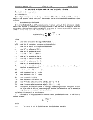 Miércoles 17 de abril de 2002

DIARIO OFICIAL

(Segunda Sección)

SELECCION DEL EQUIPO DE PROTECCION PERSONAL AUDITIVA
D.1. Modelo por bandas de octava.
D.1.1. Introducción.
En este Apéndice se presenta el método para determinar el factor de reducción R, en dB(A), a partir de la
atenuación del NPA por bandas de octava, proporcionada por el equipo de protección personal auditiva
empleado.
D.1.2. Cálculo del factor de reducción R.
El Factor de Reducción R, en dB(A), se define como un número que resulta de la comparación entre las
atenuaciones del NPA por bandas de octava, proporcionadas por los fabricantes de equipo de protección
auditiva y del análisis de frecuencia del ruido, presente en un punto de medición del ambiente de trabajo, con
el NER del mismo, siendo expresado en la ecuación siguiente:
7

Ri = NERi - 10 log

∑10

Lj - Qj
10

- 10.0

j=1

donde:
Ri

es el factor de reducción R en el punto de medición i

NERi

es el nivel de exposición a ruido en el punto de medición i

Lj

es el nivel de presión acústica por bandas de octava

L1

es el NPA en la banda de 125 Hz

L2

es el NPA en la banda de 250 Hz

L3

es el NPA en la banda de 500 Hz

L4

es el NPA en la banda de 1000 Hz

L5

es el NPA en la banda de 2000 Hz

L6

es el NPA en la banda de 4000 Hz

L7

es el NPA en la banda de 8000 Hz

Qj

es la atenuación del nivel de presión acústica por bandas de octava proporcionada por el
fabricante del equipo evaluado

Q1

es la atenuación a 125 Hz + 16.2 dB

Q2

es la atenuación a 250 Hz + 8.7 dB

Q3

es la atenuación a 500 Hz + 3.3 dB

Q4

es la atenuación a 1000 Hz

Q5

es la atenuación a 2000 Hz - 1.2 dB

Q6

es el (Promedio de las atenuaciones a 3125 y 4000 Hz) - 1.0 dB

Q7

es el (Promedio de las atenuaciones a 6300 y 8000 Hz) + 1.1 dB

10

es el término de corrección tomado en cuenta por posibles irregularidades del espectro acústico,
así como fugas de ruido, las cuales pueden ser causadas por cabello largo, uso de anteojos de
seguridad, movimientos de cabeza u otros factores.

D.2. Modelo con mediciones de ruido en dB(A).
D.2.1. Cuando se use un equipo de protección personal auditiva, el factor de reducción R se calcula con la
siguiente ecuación:

R=

(NRR - 7)
2

donde:
NRR

es el factor de nivel de reducción a ruido establecido por el fabricante.

 