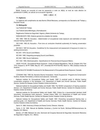 (Segunda Sección)

DIARIO OFICIAL

Miércoles 17 de abril de 2002

D.2.2. Cuando es conocido el nivel de exposición a ruido en dB(A), el nivel de ruido efectivo en
ponderación A (NRE), se calcula con la ecuación siguiente:

NRE = dB(A ) - R
11. Vigilancia
La vigilancia del cumplimiento de esta Norma Oficial Mexicana, corresponde a la Secretaría del Trabajo y
Previsión Social.
12. Bibliografía
Ley Federal del Trabajo.
Ley Federal sobre Metrología y Normalización.
Reglamento Federal de Seguridad, Higiene y Medio Ambiente de Trabajo.
NOM-008-SCFI-1993, Sistema general de unidades de medida.
ISO 1999: 1990 (E) Acoustics - Determination of occupational noise exposure and estimation of noiseinduced hearing impairment.
ISO 6189: 1983 (E) Acoustics - Pure tone air conduction threshold audiometry for hearing conservation
purposes.
ISO 9612: 1997 (E) Acoustics - Guidelines for the measurement and assessment of exposure to noise in a
working environment.
IEC 651: 1979, Sound Level Meters.
IEC 804: 1985, Integrating-averaging Sound Level Meters.
IEC 942: 1988, Sound Calibrators.
IEC 1252: 1993, Electroacoustics - Specifications for Personal Sound Exposure Meters.
OSHA 1910.95 - Occupational Noise Exposure - Code of Federal Regulations, Title 29, Chapter XVII, Part
1910, Subpart G, 36 FR 10466, May 29, 1971; Amended 48 FR 9776-9785, March 8, 1983. Estados Unidos de
América.
CAN/CSA-Z107.56-M86 Procedures for the Measurement of Occupational Noise Exposure. Canadá.
COVENIN 1565: 1995 (3a. Revisión) Norma Venezolana - Ruido Ocupacional - Programa de Conservación
Auditiva, Niveles Permisibles y Criterios de Evaluación. Venezuela.
National Institute for Occupational Safety and Health 1990. A practical guide to efective hearing
conservation programs in the workplace. U.S. Department of Health and Human Services. Public Health
Service. Centers for Disease Control. Estados Unidos de América.
National Institute for Occupational Safety and Health 1994. The NIOSH compendium of hearing protection
devices. U.S. Department of Health and Human Services. Public Health Service. Centers for Disease Control.
Estados Unidos de América.
National Institute for Occupational Safety and Health 1996. Criteria for a recommended standard (draft
document). Occupational noise exposure - revised criteria 1996. U.S. Department of Health and Human
Services. Public Health Service. Centers for Disease Control. Estados Unidos de América.
National Institute for Occupational Safety and Health 1997. Preventing occupational hearing loss: a
practical guide. U.S. Department of Health and Human Services. Public Health Service. Centers for Disease
Control. Estados Unidos de América.
Serré, R. 1989. Dictionary of Noise and Noise Control. Elsevier, Holanda.
Harris, C. M. 1995. Manual de Medidas Acústicas y Control de Ruido. McGraw-Hill/Interamericana de
España, S.A. México.
Becker, J.P.1986. Medición de ruido. Seminario de Congreso Nacional de Seguridad. Asociación Mexicana
de Seguridad e Higiene, A.C., México.

 