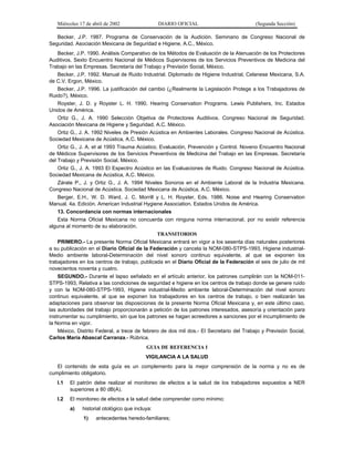 Miércoles 17 de abril de 2002

DIARIO OFICIAL

(Segunda Sección)

Becker, J.P. 1987. Programa de Conservación de la Audición. Seminario de Congreso Nacional de
Seguridad. Asociación Mexicana de Seguridad e Higiene, A.C., México.
Becker, J.P. 1990. Análisis Comparativo de los Métodos de Evaluación de la Atenuación de los Protectores
Auditivos. Sexto Encuentro Nacional de Médicos Supervisores de los Servicios Preventivos de Medicina del
Trabajo en las Empresas. Secretaría del Trabajo y Previsión Social, México.
Becker, J.P. 1992. Manual de Ruido Industrial. Diplomado de Higiene Industrial, Celanese Mexicana, S.A.
de C.V. Ergon, México.
Becker, J.P. 1996. La justificación del cambio (¿Realmente la Legislación Protege a los Trabajadores de
Ruido?), México.
Royster, J. D. y Royster L. H. 1990. Hearing Conservation Programs. Lewis Publishers, Inc. Estados
Unidos de América.
Ortiz G., J. A. 1990 Selección Objetiva de Protectores Auditivos. Congreso Nacional de Seguridad.
Asociación Mexicana de Higiene y Seguridad, A.C. México.
Ortiz G., J. A. 1992 Niveles de Presión Acústica en Ambientes Laborales. Congreso Nacional de Acústica.
Sociedad Mexicana de Acústica, A.C. México.
Ortiz G., J. A. et al 1993 Trauma Acústico. Evaluación, Prevención y Control. Noveno Encuentro Nacional
de Médicos Supervisores de los Servicios Preventivos de Medicina del Trabajo en las Empresas. Secretaría
del Trabajo y Previsión Social, México.
Ortiz G., J. A. 1993 El Espectro Acústico en las Evaluaciones de Ruido. Congreso Nacional de Acústica.
Sociedad Mexicana de Acústica, A.C. México.
Zárate P., J. y Ortiz G., J. A. 1994 Niveles Sonoros en el Ambiente Laboral de la Industria Mexicana.
Congreso Nacional de Acústica. Sociedad Mexicana de Acústica, A.C. México.
Berger, E.H., W. D. Ward, J. C. Morrill y L. H. Royster, Eds. 1986. Noise and Hearing Conservation
Manual. 4a. Edición. American Industrial Hygiene Association. Estados Unidos de América.
13. Concordancia con normas internacionales
Esta Norma Oficial Mexicana no concuerda con ninguna norma internacional, por no existir referencia
alguna al momento de su elaboración.
TRANSITORIOS
PRIMERO.- La presente Norma Oficial Mexicana entrará en vigor a los sesenta días naturales posteriores
a su publicación en el Diario Oficial de la Federación y cancela la NOM-080-STPS-1993, Higiene industrialMedio ambiente laboral-Determinación del nivel sonoro continuo equivalente, al que se exponen los
trabajadores en los centros de trabajo, publicada en el Diario Oficial de la Federación el seis de julio de mil
novecientos noventa y cuatro.
SEGUNDO.- Durante el lapso señalado en el artículo anterior, los patrones cumplirán con la NOM-011STPS-1993, Relativa a las condiciones de seguridad e higiene en los centros de trabajo donde se genere ruido
y con la NOM-080-STPS-1993, Higiene industrial-Medio ambiente laboral-Determinación del nivel sonoro
continuo equivalente, al que se exponen los trabajadores en los centros de trabajo, o bien realizarán las
adaptaciones para observar las disposiciones de la presente Norma Oficial Mexicana y, en este último caso,
las autoridades del trabajo proporcionarán a petición de los patrones interesados, asesoría y orientación para
instrumentar su cumplimiento, sin que los patrones se hagan acreedores a sanciones por el incumplimiento de
la Norma en vigor.
México, Distrito Federal, a trece de febrero de dos mil dos.- El Secretario del Trabajo y Previsión Social,
Carlos María Abascal Carranza.- Rúbrica.
GUIA DE REFERENCIA I
VIGILANCIA A LA SALUD
El contenido de esta guía es un complemento para la mejor comprensión de la norma y no es de
cumplimiento obligatorio.
I.1

El patrón debe realizar el monitoreo de efectos a la salud de los trabajadores expuestos a NER
superiores a 80 dB(A).

I.2

El monitoreo de efectos a la salud debe comprender como mínimo:
a)

historial otológico que incluya:
1)

antecedentes heredo-familiares;

 