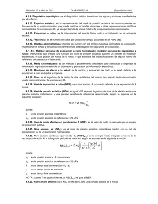 Miércoles 17 de abril de 2002

DIARIO OFICIAL

(Segunda Sección)

4.1.9. Diagnóstico nosológico: es el diagnóstico médico basado en los signos y síntomas manifestados
por el enfermo.
4.1.10. Espectro acústico: es la representación del nivel de presión acústica de los componentes en
frecuencia de un sonido complejo, que puede medirse en bandas de octava u otras representaciones de filtros
normalizados. Se expresa en dB, ya sea por banda de octava, total o de la representación seleccionada.
4.1.11. Exposición a ruido: es la interrelación del agente físico ruido y el trabajador en el ambiente
laboral.
4.1.12. Frecuencia: es el número de ciclos por unidad de tiempo. Su unidad es el Hertz (Hz).
4.1.13. Medidas administrativas: manera de cumplir con los límites máximos permisibles de exposición,
modificando el tiempo y frecuencia de permanencia del trabajador en cada zona de exposición.
4 . 1 . 1 4 . Medidor personal de exposición a ruido normalizado; medidor personal de exposición a
ruido: instrumento que integra una función del nivel de presión acústica durante un periodo de medición
establecido, el cual puede ser hasta de 8 horas, y que satisface las especificaciones de alguna norma de
referencia declarada por el fabricante.
4.1.15. Medio sistematizado: es un método o procedimiento empleado para estructurar y organizar la
información registrada a través de un ordenador y procesador de información electrónico.
4.1.16. Monitoreo de efecto a la salud: es la medida y evaluación de daño a la salud, debido a la
exposición a ruido en tejidos y órganos.
4.1.17. Nivel: es el logaritmo de la razón de dos cantidades del mismo tipo, siendo la del denominador
usada como referencia. Se expresa en dB.
4.1.18. Nivel de exposición a ruido (NER): es el nivel sonoro A promedio referido a una exposición de 8
horas.
4.1.19. Nivel de presión acústica (NPA): es igual a 20 veces el logaritmo decimal de la relación entre una
presión acústica instantánea y una presión acústica de referencia determinada, según se expresa en la
siguiente ecuación:

NPA = 20 log10

p
p0

donde:
p

es la presión acústica instantánea

po

es la presión acústica de referencia = 20 µPa

4.1.20. Nivel de ruido efectivo en ponderación A (NRE): es el valor de ruido no atenuado por el equipo
de protección auditiva.
4.1.21. Nivel sonoro A (NSA): es el nivel de presión acústica instantánea medido con la red de
ponderación A de un sonómetro normalizado.
4.1.22. Nivel sonoro continuo equivalente A (NSCEA,T): es la energía media integrada a través de la
red de ponderación A a lo largo del periodo de medición, según se expresa en la siguiente ecuación:

⎡⎛ 1 ⎞ t 2 p 2 (t ) ⎤
a
⎜
⎟
NSCE A,T = 10 log ⎢⎜
⎟ ∫ p2 dt ⎥
⎥
⎢⎝ t 2 - t1 ⎠ t1 o
⎦
⎣
donde:
pA

es la presión acústica A instantánea

p0

es la presión acústica de referencia = 20 µPa

T

es el tiempo total de medición = t2 - t1

t1

es el tiempo inicial de medición

t2

es el tiempo final de medición

NOTA: cuando T es igual a 8 horas, el NSCEA,T es igual al NER.
4.1.23. Nivel sonoro criterio: es el NSA de 90 dB(A) para una jornada laboral de 8 horas.

 