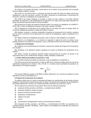 Miércoles 17 de abril de 2002

DIARIO OFICIAL

(Segunda Sección)

5.1. Mostrar a la autoridad del trabajo, cuando ésta así se lo solicite, la documentación que la presente
Norma le obligue a elaborar o poseer.
5.2. Contar con el reconocimiento y evaluación de todas las áreas del centro de trabajo donde haya
trabajadores y cuyo NSA sea igual o superior a 80 dB(A), incluyendo sus características y componentes de
frecuencia, conforme a lo establecido en los apéndices B y C.
5.3. Verificar que ningún trabajador se exponga a niveles de ruido mayores a los límites máximos
permisibles de exposición a ruido establecidos en el Apéndice A. En ningún caso, debe haber exposición sin
equipo de protección personal auditiva a más de 105 dB(A).
5.4. Proporcionar el equipo de protección personal auditiva, de acuerdo a lo establecido en la NOM-017STPS-1993, a todos los trabajadores expuestos a NSA igual o superior a 85 dB(A).
5.5. El programa de conservación de la audición aplica en las áreas del centro de trabajo donde se
encuentren trabajadores expuestos a niveles de 85 dB(A) y mayores.
5.6. Implantar, conservar y mantener actualizado el programa de conservación de la audición, necesario
para el control y prevención de las alteraciones de la salud de los trabajadores, según lo establecido en el
capítulo 8.
5.7. Vigilar la salud de los trabajadores expuestos a ruido e informar a cada trabajador sus resultados.
5.8. Informar a los trabajadores y a la comisión de seguridad e higiene del centro de trabajo, de las
posibles alteraciones a la salud por la exposición a ruido, y orientarlos sobre la forma de evitarlas o atenuarlas.
6. Obligaciones del trabajador
6.1. Colaborar en los procedimientos de evaluación y observar las medidas del Programa de Conservación
de la Audición.
6.2. Someterse a los exámenes médicos necesarios de acuerdo al Programa de Conservación de la
Audición.
6.3. Utilizar el equipo de protección personal auditiva proporcionado por el patrón, de acuerdo a las
instrucciones para su uso, mantenimiento, limpieza, cuidado, reemplazo y limitaciones.
7. Límites máximos permisibles de exposición a ruido
7.1. Los límites máximos permisibles de exposición a ruido se establecen en el Apéndice A.
7.2. Cálculo para el tiempo de exposición. Cuando el NER en los centros de trabajo, esté entre dos de las
magnitudes consignadas en la Tabla A.1, (90 y 105 dB A ), el tiempo máximo permisible de exposición, se
debe calcular con la ecuación siguiente:
8

TMPE =

2

NER - 90
3

7.3. Cuando el NER sea superior a 105 dB(A) se deben implementar una o más de las medidas de control
descritas en el inciso a) del Apartado 8.7.1.
8. Programa de conservación de la audición
El programa debe tomar en cuenta la naturaleza del trabajo; las características de las fuentes emisoras
(magnitud y componentes de frecuencia del ruido); el tiempo y la frecuencia de exposición de los trabajadores;
las posibles alteraciones a la salud, y los métodos generales y específicos de prevención y control.
8.1. El programa de conservación de la audición debe incluir los elementos siguientes:
a)

evaluación del NSA promedio o del NSCEA,T y la determinación del NER;

b)

evaluación del NPA en bandas de octava;

c)

equipo de protección personal auditiva;

d)

capacitación y adiestramiento;

e)

vigilancia a la salud;

f)

control;

g)

documentación correspondiente a cada uno de los elementos indicados.

8.2. Evaluación del NSA promedio o del NSCEA,t y la determinación del NER. Los requisitos de la
evaluación del NSA promedio o del NSCEA,T deben cumplir con lo establecido en el Apéndice B y conforme al
esquema siguiente:

 