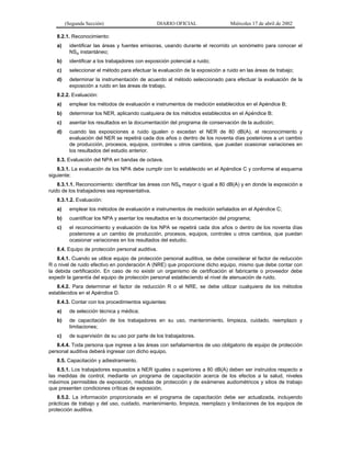 (Segunda Sección)

DIARIO OFICIAL

Miércoles 17 de abril de 2002

8.2.1. Reconocimiento:
a)

identificar las áreas y fuentes emisoras, usando durante el recorrido un sonómetro para conocer el
NSA instantáneo;

b)

identificar a los trabajadores con exposición potencial a ruido;

c)

seleccionar el método para efectuar la evaluación de la exposición a ruido en las áreas de trabajo;

d)

determinar la instrumentación de acuerdo al método seleccionado para efectuar la evaluación de la
exposición a ruido en las áreas de trabajo.

8.2.2. Evaluación:
a)

emplear los métodos de evaluación e instrumentos de medición establecidos en el Apéndice B;

b)

determinar los NER, aplicando cualquiera de los métodos establecidos en el Apéndice B;

c)

asentar los resultados en la documentación del programa de conservación de la audición;

d)

cuando las exposiciones a ruido igualen o excedan el NER de 80 dB(A), el reconocimiento y
evaluación del NER se repetirá cada dos años o dentro de los noventa días posteriores a un cambio
de producción, procesos, equipos, controles u otros cambios, que puedan ocasionar variaciones en
los resultados del estudio anterior.

8.3. Evaluación del NPA en bandas de octava.
8.3.1. La evaluación de los NPA debe cumplir con lo establecido en el Apéndice C y conforme al esquema
siguiente:
8.3.1.1. Reconocimiento: identificar las áreas con NSA mayor o igual a 80 dB(A) y en donde la exposición a
ruido de los trabajadores sea representativa.
8.3.1.2. Evaluación:
a)

emplear los métodos de evaluación e instrumentos de medición señalados en el Apéndice C;

b)

cuantificar los NPA y asentar los resultados en la documentación del programa;

c)

el reconocimiento y evaluación de los NPA se repetirá cada dos años o dentro de los noventa días
posteriores a un cambio de producción, procesos, equipos, controles u otros cambios, que puedan
ocasionar variaciones en los resultados del estudio.

8.4. Equipo de protección personal auditiva.
8.4.1. Cuando se utilice equipo de protección personal auditiva, se debe considerar el factor de reducción
R o nivel de ruido efectivo en ponderación A (NRE) que proporcione dicho equipo, mismo que debe contar con
la debida certificación. En caso de no existir un organismo de certificación el fabricante o proveedor debe
expedir la garantía del equipo de protección personal estableciendo el nivel de atenuación de ruido.
8.4.2. Para determinar el factor de reducción R o el NRE, se debe utilizar cualquiera de los métodos
establecidos en el Apéndice D.
8.4.3. Contar con los procedimientos siguientes:
a)

de selección técnica y médica;

b)

de capacitación de los trabajadores en su uso, mantenimiento, limpieza, cuidado, reemplazo y
limitaciones;

c)

de supervisión de su uso por parte de los trabajadores.

8.4.4. Toda persona que ingrese a las áreas con señalamientos de uso obligatorio de equipo de protección
personal auditiva deberá ingresar con dicho equipo.
8.5. Capacitación y adiestramiento.
8.5.1. Los trabajadores expuestos a NER iguales o superiores a 80 dB(A) deben ser instruidos respecto a
las medidas de control, mediante un programa de capacitación acerca de los efectos a la salud, niveles
máximos permisibles de exposición, medidas de protección y de exámenes audiométricos y sitios de trabajo
que presenten condiciones críticas de exposición.
8.5.2. La información proporcionada en el programa de capacitación debe ser actualizada, incluyendo
prácticas de trabajo y del uso, cuidado, mantenimiento, limpieza, reemplazo y limitaciones de los equipos de
protección auditiva.

 