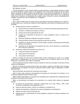 Miércoles 17 de abril de 2002

DIARIO OFICIAL

(Segunda Sección)

8.6. Vigilancia a la salud.
El patrón debe llevar a cabo exámenes médicos anuales específicos a cada trabajador expuesto a niveles
de ruido de 85 dB(A) y mayores, según lo que establezcan las normas oficiales mexicanas que al respecto
emita la Secretaría de Salud y observar las medidas que en esas normas se establezcan. En caso de no
existir normatividad de la Secretaría de Salud, el médico de empresa determinará el tipo de exámenes
médicos que se realizarán, su periodicidad y las medidas a aplicar, tomando en cuenta la susceptibilidad del
trabajador. Se podrá usar la Guía de Referencia I, no obligatoria.
8.7. Control.
8.7.1. Cuando el NER supere los límites máximos permisibles de exposición establecidos en la Tabla A.1,
se deben aplicar una o varias de las medidas de control siguientes, para mantener la exposición dentro de lo
permisible:
a)

medidas técnicas de control, consistentes en:
1)
2)

sustitución o modificación de equipos o procesos;

3)

reducción de las fuerzas generadoras del ruido;

4)

modificar los componentes de frecuencia con mayor posibilidad de daño a la salud de los
trabajadores;

5)

distribución planificada y adecuada, del equipo en la planta;

6)

acondicionamiento acústico de las superficies interiores de los recintos;

7)

instalación de cabinas, envolventes o barreras totales o parciales, interpuestas entre las fuentes
sonoras y los receptores;

8)
b)

efectuar labores de mantenimiento preventivo y correctivo de las fuentes generadoras de ruido;

tratamiento de las trayectorias de propagación del ruido y de las vibraciones, por aislamientos
de las máquinas y elementos;

Implementar medidas administrativas de control, como:
1)

manejo de los tiempos de exposición;

2)

programación de la producción;

3)

otros métodos administrativos.

8.7.2. Las medidas de control que se adopten deben de estar sustentadas por escrito, en un análisis
técnico para su implementación, así como en una evaluación que se practique dentro de los 30 días
posteriores a su aplicación, para verificar su efectividad.
8.7.3. Se debe tener especial cuidado de que las medidas de control que se adopten no produzcan nuevos
riesgos a los trabajadores.
8.7.4. En la entrada de las áreas donde los NSA sean iguales o superiores a 85 dB(A), deben colocarse
señalamientos de uso obligatorio de equipo de protección personal auditiva, según lo establecido en la NOM026-STPS-1998.
8.8. Documentación del programa de conservación de la audición.
8.8.1. El patrón debe conservar la documentación del programa de conservación de la audición, con la
información registrada durante los últimos 5 años.
8.8.2. El patrón debe elaborar un cronograma de actividades para el desarrollo de la implementación del
programa de conservación de la audición.
8.8.3. La documentación del programa de conservación de la audición debe contener los siguientes
registros:
a)

los estudios de reconocimiento, evaluación y determinación de los NSA, NSCEA,T, NER y NPA,
conforme a lo establecido en los apartados B.7 y C.7;

b)

equipo de protección auditiva, conforme a lo señalado en el Apartado 8.4.3;

c)

programa de capacitación y adiestramiento, según los establecido en el Apartado 8.5;

d)

vigilancia a la salud conforme al Apartado 8.6;

e)

medidas técnicas y administrativas de control adoptadas, incluyendo los estudios solicitados en el
Apartado 8.7.2;

 
