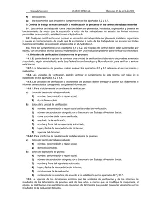 (Segunda Sección)

DIARIO OFICIAL

Miércoles 17 de abril de 2002

f)

conclusiones;

g)

los documentos que amparen el cumplimiento de los apartados 5.2 y 5.7.

9. Centros de trabajo de nueva creación o modificación de procesos en los centros de trabajo existentes
9.1. Los centros de trabajo de nueva creación deben ser planeados, instalados, organizados y puestos en
funcionamiento de modo que la exposición a ruido de los trabajadores no exceda los límites máximos
permisibles de exposición, establecidos en el Apéndice A.
9.2. Cualquier modificación a un proceso en un centro de trabajo debe ser planeada, instalada, organizada
y puesta en funcionamiento de modo que la exposición a ruido de los trabajadores no exceda los límites
máximos permisibles de exposición establecidos en el Apéndice A.
9.3. Para dar cumplimiento a los Apartados 9.1 y 9.2, las medidas de control deben estar sustentadas por
escrito, con un análisis técnico para su implantación y en una evaluación posterior para verificar su efectividad.
10. Unidades de verificación y laboratorios de pruebas
10.1. El patrón tendrá la opción de contratar una unidad de verificación o laboratorio de pruebas acreditado
y aprobado, según lo establecido en la Ley Federal sobre Metrología y Normalización, para verificar o evaluar
esta Norma.
10.2. Los laboratorios de pruebas podrán evaluar los apartados 8.2 y 8.3 referente al reconocimiento y
evaluación.
10.3. Las unidades de verificación, podrán verificar el cumplimiento de esta Norma, con base en lo
establecido en los apartados 5.2 a 5.8.
10.4. Las unidades de verificación o laboratorios de pruebas deben entregar al patrón sus dictámenes e
informes de resultados consignando la siguiente información:
10.4.1. Para el dictamen de las unidades de verificación:
a)

datos del centro de trabajo evaluado:
1)
2)

b)

nombre, denominación o razón social;
domicilio completo.

datos de la unidad de verificación:
1)

nombre, denominación o razón social de la unidad de verificación;

2)

número de aprobación otorgado por la Secretaría del Trabajo y Previsión Social;

3)

clave y nombre de la norma verificada;

4)

resultado de la verificación;

5)

nombre y firma del representante autorizado;

6)

lugar y fecha de la expedición del dictamen;

7)

vigencia del dictamen.

10.4.2. Para el informe de resultados de los laboratorios de pruebas:
a)

datos del centro de trabajo evaluado:
1)
2)

b)

nombre, denominación o razón social;
domicilio completo.

datos del laboratorio de prueba:
1)

nombre, denominación o razón social;

2)

número de aprobación otorgado por la Secretaría del Trabajo y Previsión Social;

3)

nombre y firma del signatario autorizado;

4)

lugar y fecha de la expedición del informe;

5)

conclusiones de la evaluación;

6)

contenido de los estudios, de acuerdo a lo establecido en los apartados B.7 y C.7.

10.5. La vigencia de los dictámenes emitidos por las unidades de verificación y de los informes de
resultados de los laboratorios de pruebas será de dos años, a menos que se modifique la maquinaría, el
equipo, su distribución o las condiciones de operación, de tal manera que puedan ocasionar variaciones en los
resultados de la evaluación del ruido.

 